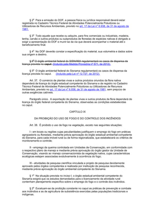 § 2
o
Para a emissão do DOF, a pessoa física ou jurídica responsável deverá estar
registrada no Cadastro Técnico Federal de Atividades Potencialmente Poluidoras ou
Utilizadoras de Recursos Ambientais, previsto no art. 17 da Lei n
o
6.938, de 31 de agosto de
1981.
§ 3
o
Todo aquele que recebe ou adquire, para fins comerciais ou industriais, madeira,
lenha, carvão e outros produtos ou subprodutos de florestas de espécies nativas é obrigado a
exigir a apresentação do DOF e munir-se da via que deverá acompanhar o material até o
beneficiamento final.
§ 4
o
No DOF deverão constar a especificação do material, sua volumetria e dados sobre
sua origem e destino.
§ 5
o
O órgão ambiental federal do SISNAMA regulamentará os casos de dispensa da
licença prevista no caput. (Incluído pela Medida Provisória nº 571, de 2012).
§ 5
o
O órgão ambiental federal do Sisnama regulamentará os casos de dispensa da
licença prevista no caput. (Incluído pela Lei nº 12.727, de 2012).
Art. 37. O comércio de plantas vivas e outros produtos oriundos da flora nativa
dependerá de licença do órgão estadual competente do Sisnama e de registro no Cadastro
Técnico Federal de Atividades Potencialmente Poluidoras ou Utilizadoras de Recursos
Ambientais, previsto no art. 17 da Lei n
o
6.938, de 31 de agosto de 1981, sem prejuízo de
outras exigências cabíveis.
Parágrafo único. A exportação de plantas vivas e outros produtos da flora dependerá de
licença do órgão federal competente do Sisnama, observadas as condições estabelecidas
no caput.
CAPÍTULO IX
DA PROIBIÇÃO DO USO DE FOGO E DO CONTROLE DOS INCÊNDIOS
Art. 38. É proibido o uso de fogo na vegetação, exceto nas seguintes situações:
I - em locais ou regiões cujas peculiaridades justifiquem o emprego do fogo em práticas
agropastoris ou florestais, mediante prévia aprovação do órgão estadual ambiental competente
do Sisnama, para cada imóvel rural ou de forma regionalizada, que estabelecerá os critérios de
monitoramento e controle;
II - emprego da queima controlada em Unidades de Conservação, em conformidade com
o respectivo plano de manejo e mediante prévia aprovação do órgão gestor da Unidade de
Conservação, visando ao manejo conservacionista da vegetação nativa, cujas características
ecológicas estejam associadas evolutivamente à ocorrência do fogo;
III - atividades de pesquisa científica vinculada a projeto de pesquisa devidamente
aprovado pelos órgãos competentes e realizada por instituição de pesquisa reconhecida,
mediante prévia aprovação do órgão ambiental competente do Sisnama.
§ 1
o
Na situação prevista no inciso I, o órgão estadual ambiental competente do
Sisnama exigirá que os estudos demandados para o licenciamento da atividade rural
contenham planejamento específico sobre o emprego do fogo e o controle dos incêndios.
§ 2
o
Excetuam-se da proibição constante no caput as práticas de prevenção e combate
aos incêndios e as de agricultura de subsistência exercidas pelas populações tradicionais e
indígenas.
 