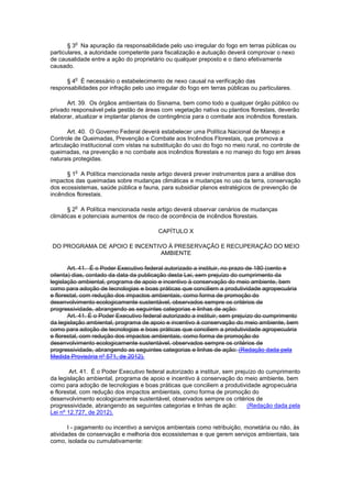 § 3
o
Na apuração da responsabilidade pelo uso irregular do fogo em terras públicas ou
particulares, a autoridade competente para fiscalização e autuação deverá comprovar o nexo
de causalidade entre a ação do proprietário ou qualquer preposto e o dano efetivamente
causado.
§ 4
o
É necessário o estabelecimento de nexo causal na verificação das
responsabilidades por infração pelo uso irregular do fogo em terras públicas ou particulares.
Art. 39. Os órgãos ambientais do Sisnama, bem como todo e qualquer órgão público ou
privado responsável pela gestão de áreas com vegetação nativa ou plantios florestais, deverão
elaborar, atualizar e implantar planos de contingência para o combate aos incêndios florestais.
Art. 40. O Governo Federal deverá estabelecer uma Política Nacional de Manejo e
Controle de Queimadas, Prevenção e Combate aos Incêndios Florestais, que promova a
articulação institucional com vistas na substituição do uso do fogo no meio rural, no controle de
queimadas, na prevenção e no combate aos incêndios florestais e no manejo do fogo em áreas
naturais protegidas.
§ 1
o
A Política mencionada neste artigo deverá prever instrumentos para a análise dos
impactos das queimadas sobre mudanças climáticas e mudanças no uso da terra, conservação
dos ecossistemas, saúde pública e fauna, para subsidiar planos estratégicos de prevenção de
incêndios florestais.
§ 2
o
A Política mencionada neste artigo deverá observar cenários de mudanças
climáticas e potenciais aumentos de risco de ocorrência de incêndios florestais.
CAPÍTULO X
DO PROGRAMA DE APOIO E INCENTIVO À PRESERVAÇÃO E RECUPERAÇÃO DO MEIO
AMBIENTE
Art. 41. É o Poder Executivo federal autorizado a instituir, no prazo de 180 (cento e
oitenta) dias, contado da data da publicação desta Lei, sem prejuízo do cumprimento da
legislação ambiental, programa de apoio e incentivo à conservação do meio ambiente, bem
como para adoção de tecnologias e boas práticas que conciliem a produtividade agropecuária
e florestal, com redução dos impactos ambientais, como forma de promoção do
desenvolvimento ecologicamente sustentável, observados sempre os critérios de
progressividade, abrangendo as seguintes categorias e linhas de ação:
Art. 41. É o Poder Executivo federal autorizado a instituir, sem prejuízo do cumprimento
da legislação ambiental, programa de apoio e incentivo à conservação do meio ambiente, bem
como para adoção de tecnologias e boas práticas que conciliem a produtividade agropecuária
e florestal, com redução dos impactos ambientais, como forma de promoção do
desenvolvimento ecologicamente sustentável, observados sempre os critérios de
progressividade, abrangendo as seguintes categorias e linhas de ação: (Redação dada pela
Medida Provisória nº 571, de 2012).
Art. 41. É o Poder Executivo federal autorizado a instituir, sem prejuízo do cumprimento
da legislação ambiental, programa de apoio e incentivo à conservação do meio ambiente, bem
como para adoção de tecnologias e boas práticas que conciliem a produtividade agropecuária
e florestal, com redução dos impactos ambientais, como forma de promoção do
desenvolvimento ecologicamente sustentável, observados sempre os critérios de
progressividade, abrangendo as seguintes categorias e linhas de ação: (Redação dada pela
Lei nº 12.727, de 2012).
I - pagamento ou incentivo a serviços ambientais como retribuição, monetária ou não, às
atividades de conservação e melhoria dos ecossistemas e que gerem serviços ambientais, tais
como, isolada ou cumulativamente:
 