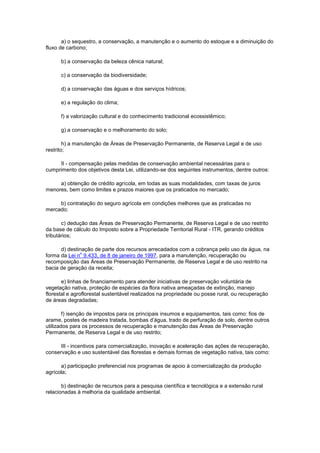 a) o sequestro, a conservação, a manutenção e o aumento do estoque e a diminuição do
fluxo de carbono;
b) a conservação da beleza cênica natural;
c) a conservação da biodiversidade;
d) a conservação das águas e dos serviços hídricos;
e) a regulação do clima;
f) a valorização cultural e do conhecimento tradicional ecossistêmico;
g) a conservação e o melhoramento do solo;
h) a manutenção de Áreas de Preservação Permanente, de Reserva Legal e de uso
restrito;
II - compensação pelas medidas de conservação ambiental necessárias para o
cumprimento dos objetivos desta Lei, utilizando-se dos seguintes instrumentos, dentre outros:
a) obtenção de crédito agrícola, em todas as suas modalidades, com taxas de juros
menores, bem como limites e prazos maiores que os praticados no mercado;
b) contratação do seguro agrícola em condições melhores que as praticadas no
mercado;
c) dedução das Áreas de Preservação Permanente, de Reserva Legal e de uso restrito
da base de cálculo do Imposto sobre a Propriedade Territorial Rural - ITR, gerando créditos
tributários;
d) destinação de parte dos recursos arrecadados com a cobrança pelo uso da água, na
forma da Lei n
o
9.433, de 8 de janeiro de 1997, para a manutenção, recuperação ou
recomposição das Áreas de Preservação Permanente, de Reserva Legal e de uso restrito na
bacia de geração da receita;
e) linhas de financiamento para atender iniciativas de preservação voluntária de
vegetação nativa, proteção de espécies da flora nativa ameaçadas de extinção, manejo
florestal e agroflorestal sustentável realizados na propriedade ou posse rural, ou recuperação
de áreas degradadas;
f) isenção de impostos para os principais insumos e equipamentos, tais como: fios de
arame, postes de madeira tratada, bombas d’água, trado de perfuração de solo, dentre outros
utilizados para os processos de recuperação e manutenção das Áreas de Preservação
Permanente, de Reserva Legal e de uso restrito;
III - incentivos para comercialização, inovação e aceleração das ações de recuperação,
conservação e uso sustentável das florestas e demais formas de vegetação nativa, tais como:
a) participação preferencial nos programas de apoio à comercialização da produção
agrícola;
b) destinação de recursos para a pesquisa científica e tecnológica e a extensão rural
relacionadas à melhoria da qualidade ambiental.
 