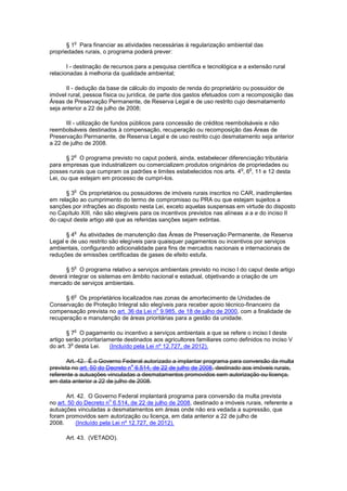 § 1
o
Para financiar as atividades necessárias à regularização ambiental das
propriedades rurais, o programa poderá prever:
I - destinação de recursos para a pesquisa científica e tecnológica e a extensão rural
relacionadas à melhoria da qualidade ambiental;
II - dedução da base de cálculo do imposto de renda do proprietário ou possuidor de
imóvel rural, pessoa física ou jurídica, de parte dos gastos efetuados com a recomposição das
Áreas de Preservação Permanente, de Reserva Legal e de uso restrito cujo desmatamento
seja anterior a 22 de julho de 2008;
III - utilização de fundos públicos para concessão de créditos reembolsáveis e não
reembolsáveis destinados à compensação, recuperação ou recomposição das Áreas de
Preservação Permanente, de Reserva Legal e de uso restrito cujo desmatamento seja anterior
a 22 de julho de 2008.
§ 2
o
O programa previsto no caput poderá, ainda, estabelecer diferenciação tributária
para empresas que industrializem ou comercializem produtos originários de propriedades ou
posses rurais que cumpram os padrões e limites estabelecidos nos arts. 4
o
, 6
o
, 11 e 12 desta
Lei, ou que estejam em processo de cumpri-los.
§ 3
o
Os proprietários ou possuidores de imóveis rurais inscritos no CAR, inadimplentes
em relação ao cumprimento do termo de compromisso ou PRA ou que estejam sujeitos a
sanções por infrações ao disposto nesta Lei, exceto aquelas suspensas em virtude do disposto
no Capítulo XIII, não são elegíveis para os incentivos previstos nas alíneas a a e do inciso II
do caput deste artigo até que as referidas sanções sejam extintas.
§ 4
o
As atividades de manutenção das Áreas de Preservação Permanente, de Reserva
Legal e de uso restrito são elegíveis para quaisquer pagamentos ou incentivos por serviços
ambientais, configurando adicionalidade para fins de mercados nacionais e internacionais de
reduções de emissões certificadas de gases de efeito estufa.
§ 5
o
O programa relativo a serviços ambientais previsto no inciso I do caput deste artigo
deverá integrar os sistemas em âmbito nacional e estadual, objetivando a criação de um
mercado de serviços ambientais.
§ 6
o
Os proprietários localizados nas zonas de amortecimento de Unidades de
Conservação de Proteção Integral são elegíveis para receber apoio técnico-financeiro da
compensação prevista no art. 36 da Lei n
o
9.985, de 18 de julho de 2000, com a finalidade de
recuperação e manutenção de áreas prioritárias para a gestão da unidade.
§ 7
o
O pagamento ou incentivo a serviços ambientais a que se refere o inciso I deste
artigo serão prioritariamente destinados aos agricultores familiares como definidos no inciso V
do art. 3
o
desta Lei. (Incluído pela Lei nº 12.727, de 2012).
Art. 42. É o Governo Federal autorizado a implantar programa para conversão da multa
prevista no art. 50 do Decreto n
o
6.514, de 22 de julho de 2008, destinado aos imóveis rurais,
referente a autuações vinculadas a desmatamentos promovidos sem autorização ou licença,
em data anterior a 22 de julho de 2008.
Art. 42. O Governo Federal implantará programa para conversão da multa prevista
no art. 50 do Decreto n
o
6.514, de 22 de julho de 2008, destinado a imóveis rurais, referente a
autuações vinculadas a desmatamentos em áreas onde não era vedada a supressão, que
foram promovidos sem autorização ou licença, em data anterior a 22 de julho de
2008. (Incluído pela Lei nº 12.727, de 2012).
Art. 43. (VETADO).
 