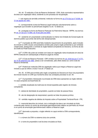 Art. 44. É instituída a Cota de Reserva Ambiental - CRA, título nominativo representativo
de área com vegetação nativa, existente ou em processo de recuperação:
I - sob regime de servidão ambiental, instituída na forma do art. 9
o
-A da Lei n
o
6.938, de
31 de agosto de 1981;
II - correspondente à área de Reserva Legal instituída voluntariamente sobre a
vegetação que exceder os percentuais exigidos no art. 12 desta Lei;
III - protegida na forma de Reserva Particular do Patrimônio Natural - RPPN, nos termos
do art. 21 da Lei n
o
9.985, de 18 de julho de 2000;
IV - existente em propriedade rural localizada no interior de Unidade de Conservação de
domínio público que ainda não tenha sido desapropriada.
§ 1
o
A emissão de CRA será feita mediante requerimento do proprietário, após inclusão
do imóvel no CAR e laudo comprobatório emitido pelo próprio órgão ambiental ou por entidade
credenciada, assegurado o controle do órgão federal competente do Sisnama, na forma de ato
do Chefe do Poder Executivo.
§ 2
o
A CRA não pode ser emitida com base em vegetação nativa localizada em área de
RPPN instituída em sobreposição à Reserva Legal do imóvel.
§ 3
o
A Cota de Reserva Florestal - CRF emitida nos termos do art. 44-B da Lei n
o
4.771,
de 15 de setembro de 1965, passa a ser considerada, pelo efeito desta Lei, como Cota de
Reserva Ambiental.
§ 4
o
Poderá ser instituída CRA da vegetação nativa que integra a Reserva Legal dos
imóveis a que se refere o inciso V do art. 3
o
desta Lei.
Art. 45. A CRA será emitida pelo órgão competente do Sisnama em favor de proprietário
de imóvel incluído no CAR que mantenha área nas condições previstas no art. 44.
§ 1
o
O proprietário interessado na emissão da CRA deve apresentar ao órgão referido
no caput proposta acompanhada de:
I - certidão atualizada da matrícula do imóvel expedida pelo registro de imóveis
competente;
II - cédula de identidade do proprietário, quando se tratar de pessoa física;
III - ato de designação de responsável, quando se tratar de pessoa jurídica;
IV - certidão negativa de débitos do Imposto sobre a Propriedade Territorial Rural - ITR;
V - memorial descritivo do imóvel, com a indicação da área a ser vinculada ao título,
contendo pelo menos um ponto de amarração georreferenciado relativo ao perímetro do imóvel
e um ponto de amarração georreferenciado relativo à Reserva Legal.
§ 2
o
Aprovada a proposta, o órgão referido no caput emitirá a CRA correspondente,
identificando:
I - o número da CRA no sistema único de controle;
II - o nome do proprietário rural da área vinculada ao título;
 