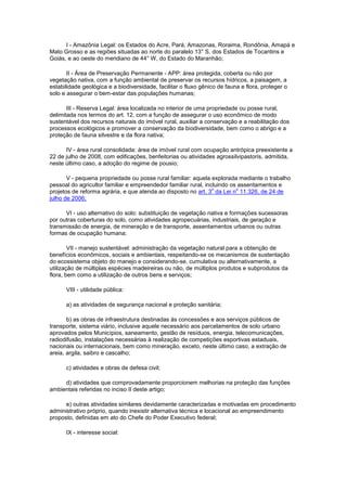 I - Amazônia Legal: os Estados do Acre, Pará, Amazonas, Roraima, Rondônia, Amapá e
Mato Grosso e as regiões situadas ao norte do paralelo 13° S, dos Estados de Tocantins e
Goiás, e ao oeste do meridiano de 44° W, do Estado do Maranhão;
II - Área de Preservação Permanente - APP: área protegida, coberta ou não por
vegetação nativa, com a função ambiental de preservar os recursos hídricos, a paisagem, a
estabilidade geológica e a biodiversidade, facilitar o fluxo gênico de fauna e flora, proteger o
solo e assegurar o bem-estar das populações humanas;
III - Reserva Legal: área localizada no interior de uma propriedade ou posse rural,
delimitada nos termos do art. 12, com a função de assegurar o uso econômico de modo
sustentável dos recursos naturais do imóvel rural, auxiliar a conservação e a reabilitação dos
processos ecológicos e promover a conservação da biodiversidade, bem como o abrigo e a
proteção de fauna silvestre e da flora nativa;
IV - área rural consolidada: área de imóvel rural com ocupação antrópica preexistente a
22 de julho de 2008, com edificações, benfeitorias ou atividades agrossilvipastoris, admitida,
neste último caso, a adoção do regime de pousio;
V - pequena propriedade ou posse rural familiar: aquela explorada mediante o trabalho
pessoal do agricultor familiar e empreendedor familiar rural, incluindo os assentamentos e
projetos de reforma agrária, e que atenda ao disposto no art. 3
o
da Lei n
o
11.326, de 24 de
julho de 2006;
VI - uso alternativo do solo: substituição de vegetação nativa e formações sucessoras
por outras coberturas do solo, como atividades agropecuárias, industriais, de geração e
transmissão de energia, de mineração e de transporte, assentamentos urbanos ou outras
formas de ocupação humana;
VII - manejo sustentável: administração da vegetação natural para a obtenção de
benefícios econômicos, sociais e ambientais, respeitando-se os mecanismos de sustentação
do ecossistema objeto do manejo e considerando-se, cumulativa ou alternativamente, a
utilização de múltiplas espécies madeireiras ou não, de múltiplos produtos e subprodutos da
flora, bem como a utilização de outros bens e serviços;
VIII - utilidade pública:
a) as atividades de segurança nacional e proteção sanitária;
b) as obras de infraestrutura destinadas às concessões e aos serviços públicos de
transporte, sistema viário, inclusive aquele necessário aos parcelamentos de solo urbano
aprovados pelos Municípios, saneamento, gestão de resíduos, energia, telecomunicações,
radiodifusão, instalações necessárias à realização de competições esportivas estaduais,
nacionais ou internacionais, bem como mineração, exceto, neste último caso, a extração de
areia, argila, saibro e cascalho;
c) atividades e obras de defesa civil;
d) atividades que comprovadamente proporcionem melhorias na proteção das funções
ambientais referidas no inciso II deste artigo;
e) outras atividades similares devidamente caracterizadas e motivadas em procedimento
administrativo próprio, quando inexistir alternativa técnica e locacional ao empreendimento
proposto, definidas em ato do Chefe do Poder Executivo federal;
IX - interesse social:
 