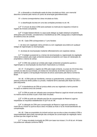 III - a dimensão e a localização exata da área vinculada ao título, com memorial
descritivo contendo pelo menos um ponto de amarração georreferenciado;
IV - o bioma correspondente à área vinculada ao título;
V - a classificação da área em uma das condições previstas no art. 46.
§ 3
o
O vínculo de área à CRA será averbado na matrícula do respectivo imóvel no
registro de imóveis competente.
§ 4
o
O órgão federal referido no caput pode delegar ao órgão estadual competente
atribuições para emissão, cancelamento e transferência da CRA, assegurada a implementação
de sistema único de controle.
Art. 46. Cada CRA corresponderá a 1 (um) hectare:
I - de área com vegetação nativa primária ou com vegetação secundária em qualquer
estágio de regeneração ou recomposição;
II - de áreas de recomposição mediante reflorestamento com espécies nativas.
§ 1
o
O estágio sucessional ou o tempo de recomposição ou regeneração da vegetação
nativa será avaliado pelo órgão ambiental estadual competente com base em declaração do
proprietário e vistoria de campo.
§ 2
o
A CRA não poderá ser emitida pelo órgão ambiental competente quando a
regeneração ou recomposição da área forem improváveis ou inviáveis.
Art. 47. É obrigatório o registro da CRA pelo órgão emitente, no prazo de 30 (trinta) dias,
contado da data da sua emissão, em bolsas de mercadorias de âmbito nacional ou em
sistemas de registro e de liquidação financeira de ativos autorizados pelo Banco Central do
Brasil.
Art. 48. A CRA pode ser transferida, onerosa ou gratuitamente, a pessoa física ou a
pessoa jurídica de direito público ou privado, mediante termo assinado pelo titular da CRA e
pelo adquirente.
§ 1
o
A transferência da CRA só produz efeito uma vez registrado o termo previsto
no caput no sistema único de controle.
§ 2
o
A CRA só pode ser utilizada para compensar Reserva Legal de imóvel rural situado
no mesmo bioma da área à qual o título está vinculado.
§ 3
o
A CRA só pode ser utilizada para fins de compensação de Reserva Legal se
respeitados os requisitos estabelecidos no § 6
o
do art. 66.
§ 4
o
A utilização de CRA para compensação da Reserva Legal será averbada na
matrícula do imóvel no qual se situa a área vinculada ao título e na do imóvel beneficiário da
compensação.
Art. 49. Cabe ao proprietário do imóvel rural em que se situa a área vinculada à CRA a
responsabilidade plena pela manutenção das condições de conservação da vegetação nativa
da área que deu origem ao título.
§ 1
o
A área vinculada à emissão da CRA com base nos incisos I, II e III do art. 44 desta
Lei poderá ser utilizada conforme PMFS.
 