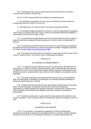 § 2
o
A transmissão inter vivos ou causa mortis do imóvel não elimina nem altera o
vínculo de área contida no imóvel à CRA.
Art. 50. A CRA somente poderá ser cancelada nos seguintes casos:
I - por solicitação do proprietário rural, em caso de desistência de manter áreas nas
condições previstas nos incisos I e II do art. 44;
II - automaticamente, em razão de término do prazo da servidão ambiental;
III - por decisão do órgão competente do Sisnama, no caso de degradação da vegetação
nativa da área vinculada à CRA cujos custos e prazo de recuperação ambiental inviabilizem a
continuidade do vínculo entre a área e o título.
§ 1
o
O cancelamento da CRA utilizada para fins de compensação de Reserva Legal só
pode ser efetivado se assegurada Reserva Legal para o imóvel no qual a compensação foi
aplicada.
§ 2
o
O cancelamento da CRA nos termos do inciso III do caput independe da aplicação
das devidas sanções administrativas e penais decorrentes de infração à legislação ambiental,
nos termos da Lei n
o
9.605, de 12 de fevereiro de 1998.
§ 3
o
O cancelamento da CRA deve ser averbado na matrícula do imóvel no qual se situa
a área vinculada ao título e do imóvel no qual a compensação foi aplicada.
CAPÍTULO XI
DO CONTROLE DO DESMATAMENTO
Art. 51. O órgão ambiental competente, ao tomar conhecimento do desmatamento em
desacordo com o disposto nesta Lei, deverá embargar a obra ou atividade que deu causa ao
uso alternativo do solo, como medida administrativa voltada a impedir a continuidade do dano
ambiental, propiciar a regeneração do meio ambiente e dar viabilidade à recuperação da área
degradada.
§ 1
o
O embargo restringe-se aos locais onde efetivamente ocorreu o desmatamento
ilegal, não alcançando as atividades de subsistência ou as demais atividades realizadas no
imóvel não relacionadas com a infração.
§ 2
o
O órgão ambiental responsável deverá disponibilizar publicamente as informações
sobre o imóvel embargado, inclusive por meio da rede mundial de computadores,
resguardados os dados protegidos por legislação específica, caracterizando o exato local da
área embargada e informando em que estágio se encontra o respectivo procedimento
administrativo.
§ 3
o
A pedido do interessado, o órgão ambiental responsável emitirá certidão em que
conste a atividade, a obra e a parte da área do imóvel que são objetos do embargo, conforme o
caso.
CAPÍTULO XII
DA AGRICULTURA FAMILIAR
Art. 52. A intervenção e a supressão de vegetação em Áreas de Preservação
Permanente e de Reserva Legal para as atividades eventuais ou de baixo impacto ambiental,
previstas no inciso X do art. 3
o
, excetuadas as alíneas b e g, quando desenvolvidas nos
 