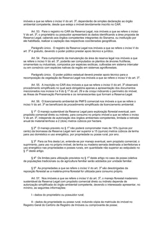 imóveis a que se refere o inciso V do art. 3
o
, dependerão de simples declaração ao órgão
ambiental competente, desde que esteja o imóvel devidamente inscrito no CAR.
Art. 53. Para o registro no CAR da Reserva Legal, nos imóveis a que se refere o inciso
V do art. 3
o
, o proprietário ou possuidor apresentará os dados identificando a área proposta de
Reserva Legal, cabendo aos órgãos competentes integrantes do Sisnama, ou instituição por
ele habilitada, realizar a captação das respectivas coordenadas geográficas.
Parágrafo único. O registro da Reserva Legal nos imóveis a que se refere o inciso V do
art. 3
o
é gratuito, devendo o poder público prestar apoio técnico e jurídico.
Art. 54. Para cumprimento da manutenção da área de reserva legal nos imóveis a que
se refere o inciso V do art. 3
o
, poderão ser computados os plantios de árvores frutíferas,
ornamentais ou industriais, compostos por espécies exóticas, cultivadas em sistema intercalar
ou em consórcio com espécies nativas da região em sistemas agroflorestais.
Parágrafo único. O poder público estadual deverá prestar apoio técnico para a
recomposição da vegetação da Reserva Legal nos imóveis a que se refere o inciso V do art. 3
o
.
Art. 55. A inscrição no CAR dos imóveis a que se refere o inciso V do art. 3
o
observará
procedimento simplificado no qual será obrigatória apenas a apresentação dos documentos
mencionados nos incisos I e II do § 1
o
do art. 29 e de croqui indicando o perímetro do imóvel,
as Áreas de Preservação Permanente e os remanescentes que formam a Reserva Legal.
Art. 56. O licenciamento ambiental de PMFS comercial nos imóveis a que se refere o
inciso V do art. 3
o
se beneficiará de procedimento simplificado de licenciamento ambiental.
§ 1
o
O manejo sustentável da Reserva Legal para exploração florestal eventual, sem
propósito comercial direto ou indireto, para consumo no próprio imóvel a que se refere o inciso
V do art. 3
o
, independe de autorização dos órgãos ambientais competentes, limitada a retirada
anual de material lenhoso a 2 (dois) metros cúbicos por hectare.
§ 2
o
O manejo previsto no § 1
o
não poderá comprometer mais de 15% (quinze por
cento) da biomassa da Reserva Legal nem ser superior a 15 (quinze) metros cúbicos de lenha
para uso doméstico e uso energético, por propriedade ou posse rural, por ano.
§ 3
o
Para os fins desta Lei, entende-se por manejo eventual, sem propósito comercial, o
suprimento, para uso no próprio imóvel, de lenha ou madeira serrada destinada a benfeitorias e
uso energético nas propriedades e posses rurais, em quantidade não superior ao estipulado no
§ 1
o
deste artigo.
§ 4
o
Os limites para utilização previstos no § 1
o
deste artigo no caso de posse coletiva
de populações tradicionais ou de agricultura familiar serão adotados por unidade familiar.
§ 5
o
As propriedades a que se refere o inciso V do art. 3
o
são desobrigadas da
reposição florestal se a matéria-prima florestal for utilizada para consumo próprio.
Art. 57. Nos imóveis a que se refere o inciso V do art. 3
o
, o manejo florestal madeireiro
sustentável da Reserva Legal com propósito comercial direto ou indireto depende de
autorização simplificada do órgão ambiental competente, devendo o interessado apresentar, no
mínimo, as seguintes informações:
I - dados do proprietário ou possuidor rural;
II - dados da propriedade ou posse rural, incluindo cópia da matrícula do imóvel no
Registro Geral do Cartório de Registro de Imóveis ou comprovante de posse;
 