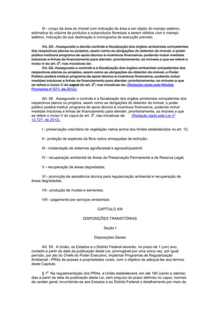 III - croqui da área do imóvel com indicação da área a ser objeto do manejo seletivo,
estimativa do volume de produtos e subprodutos florestais a serem obtidos com o manejo
seletivo, indicação da sua destinação e cronograma de execução previsto.
Art. 58. Assegurado o devido controle e fiscalização dos órgãos ambientais competentes
dos respectivos planos ou projetos, assim como as obrigações do detentor do imóvel, o poder
público instituirá programa de apoio técnico e incentivos financeiros, podendo incluir medidas
indutoras e linhas de financiamento para atender, prioritariamente, os imóveis a que se refere o
inciso V do art. 3
o
, nas iniciativas de:
Art. 58. Assegurado o controle e a fiscalização dos órgãos ambientais competentes dos
respectivos planos ou projetos, assim como as obrigações do detentor do imóvel, o Poder
Público poderá instituir programa de apoio técnico e incentivos financeiros, podendo incluir
medidas indutoras e linhas de financiamento para atender, prioritariamente, os imóveis a que
se refere o inciso V do caput do art. 3
o
, nas iniciativas de: (Redação dada pela Medida
Provisória nº 571, de 2012).
Art. 58. Assegurado o controle e a fiscalização dos órgãos ambientais competentes dos
respectivos planos ou projetos, assim como as obrigações do detentor do imóvel, o poder
público poderá instituir programa de apoio técnico e incentivos financeiros, podendo incluir
medidas indutoras e linhas de financiamento para atender, prioritariamente, os imóveis a que
se refere o inciso V do caput do art. 3
o
, nas iniciativas de: (Redação dada pela Lei nº
12.727, de 2012).
I - preservação voluntária de vegetação nativa acima dos limites estabelecidos no art. 12;
II - proteção de espécies da flora nativa ameaçadas de extinção;
III - implantação de sistemas agroflorestal e agrossilvipastoril;
IV - recuperação ambiental de Áreas de Preservação Permanente e de Reserva Legal;
V - recuperação de áreas degradadas;
VI - promoção de assistência técnica para regularização ambiental e recuperação de
áreas degradadas;
VII - produção de mudas e sementes;
VIII - pagamento por serviços ambientais.
CAPÍTULO XIII
DISPOSIÇÕES TRANSITÓRIAS
Seção I
Disposições Gerais
Art. 59. A União, os Estados e o Distrito Federal deverão, no prazo de 1 (um) ano,
contado a partir da data da publicação desta Lei, prorrogável por uma única vez, por igual
período, por ato do Chefe do Poder Executivo, implantar Programas de Regularização
Ambiental - PRAs de posses e propriedades rurais, com o objetivo de adequá-las aos termos
deste Capítulo.
§ 1
o
Na regulamentação dos PRAs, a União estabelecerá, em até 180 (cento e oitenta)
dias a partir da data da publicação desta Lei, sem prejuízo do prazo definido no caput, normas
de caráter geral, incumbindo-se aos Estados e ao Distrito Federal o detalhamento por meio da
 