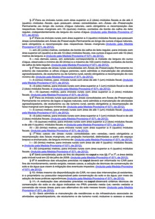 § 3
o
Para os imóveis rurais com área superior a 2 (dois) módulos fiscais e de até 4
(quatro) módulos fiscais que possuam áreas consolidadas em Áreas de Preservação
Permanente ao longo de cursos d’água naturais, será obrigatória a recomposição das
respectivas faixas marginais em 15 (quinze) metros, contados da borda da calha do leito
regular, independentemente da largura do curso d’água. (Incluído pela Medida Provisória nº
571, de 2012).
§ 4
o
Para os imóveis rurais com área superior a 4 (quatro) módulos fiscais que possuam
áreas consolidadas em Áreas de Preservação Permanente ao longo de cursos d’água naturais,
será obrigatória a recomposição das respectivas faixas marginais: (Incluído pela Medida
Provisória nº 571, de 2012).
I - em 20 (vinte) metros, contados da borda da calha do leito regular, para imóveis com
área superior a4 (quatro) e de até 10 (dez) módulos fiscais, nos cursos d’agua com até 10 (dez)
metros de largura; e (Incluído pela Medida Provisória nº 571, de 2012).
II - nos demais casos, em extensão correspondente à metade da largura do curso
d’água, observado o mínimo de 30 (trinta) e o máximo de 100 (cem) metros, contados da borda
da calha do leito regular. (Incluído pela Medida Provisória nº 571, de 2012).
§ 5
o
Nos casos de áreas rurais consolidadas em Áreas de Preservação Permanente no
entorno de nascentes e olhos d’água perenes, será admitida a manutenção de atividades
agrossilvipastoris, de ecoturismo ou de turismo rural, sendo obrigatória a recomposição do raio
mínimo de: (Incluído pela Medida Provisória nº 571, de 2012).
I - 5 (cinco) metros, para imóveis rurais com área de até 1 (um) módulo fiscal; (Incluído
pela Medida Provisória nº 571, de 2012).
II - 8 (oito) metros, para imóveis rurais com área superior a 1 (um) módulo fiscal e de até
2 (dois) módulos fiscais; e (Incluído pela Medida Provisória nº 571, de 2012).
III - 15 (quinze) metros, para imóveis rurais com área superior a 2 (dois) módulos
fiscais. (Incluído pela Medida Provisória nº 571, de 2012).
§ 6
o
Para os imóveis rurais que possuam áreas consolidadas em Áreas de Preservação
Permanente no entorno de lagos e lagoas naturais, será admitida a manutenção de atividades
agrossilvipastoris, de ecoturismo ou de turismo rural, sendo obrigatória a recomposição de
faixa marginal com largura mínima de: (Incluído pela Medida Provisória nº 571, de 2012).
I - 5 (cinco) metros, para imóveis rurais com área de até 1 (um) módulo fiscal; (Incluído
pela Medida Provisória nº 571, de 2012).
II - 8 (oito) metros, para imóveis rurais com área superior a 1 (um) módulo fiscal e de até
2 (dois) módulos fiscais; (Incluído pela Medida Provisória nº 571, de 2012).
III - 15 (quinze) metros, para imóveis rurais com área superior a 2 (dois) módulos fiscais
e de até 4 (quatro) módulos fiscais; e (Incluído pela Medida Provisória nº 571, de 2012).
IV - 30 (trinta) metros, para imóveis rurais com área superior a 4 (quatro) módulos
fiscais. (Incluído pela Medida Provisória nº 571, de 2012).
§ 7
o
Nos casos de áreas rurais consolidadas em veredas, será obrigatória a
recomposição das faixas marginais, em projeção horizontal, delimitadas a partir do espaço
brejoso e encharcado, de largura mínima de: (Incluído pela Medida Provisória nº 571, de 2012).
I - 30 (trinta) metros, para imóveis rurais com área de até 4 (quatro) módulos fiscais;
e (Incluído pela Medida Provisória nº 571, de 2012).
II - 50 (cinquenta) metros, para imóveis rurais com área superior a 4 (quatro) módulos
fiscais. (Incluído pela Medida Provisória nº 571, de 2012).
§ 8
o
Será considerada, para os fins do disposto no caput e nos §§ 1
o
a 7
o
, a área detida
pelo imóvel rural em 22 de julho de 2008. (Incluído pela Medida Provisória nº 571, de 2012).
§ 9
o
A existência das situações previstas no caput deverá ser informada no CAR para
fins de monitoramento, sendo exigida, nesses casos, a adoção de técnicas de conservação do
solo e da água que visem à mitigação dos eventuais impactos. (Incluído pela Medida Provisória
nº 571, de 2012).
§ 10. Antes mesmo da disponibilização do CAR, no caso das intervenções já existentes,
é o proprietário ou possuidor responsável pela conservação do solo e da água, por meio de
adoção de boas práticas agronômicas.(Incluído pela Medida Provisória nº 571, de 2012).
§ 11. A realização das atividades previstas no caput observará critérios técnicos de
conservação do solo e da água indicados no PRA previsto nesta Lei, sendo vedada a
conversão de novas áreas para uso alternativo do solo nesses locais. (Incluído pela Medida
Provisória nº 571, de 2012).
§ 12. Será admitida a manutenção de residências e da infraestrutura associada às
atividades agrossilvipastoris, de ecoturismo e de turismo rural, inclusive o acesso a essas
 