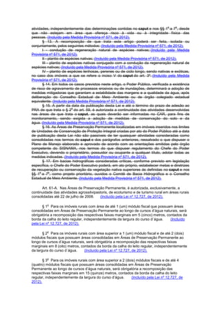 atividades, independentemente das determinações contidas no caput e nos §§ 1
o
a 7
o
, desde
que não estejam em área que ofereça risco à vida ou à integridade física das
pessoas. (Incluído pela Medida Provisória nº 571, de 2012).
§ 13. A recomposição de que trata este artigo poderá ser feita, isolada ou
conjuntamente, pelos seguintes métodos: (Incluído pela Medida Provisória nº 571, de 2012).
I - condução de regeneração natural de espécies nativas; (Incluído pela Medida
Provisória nº 571, de 2012).
II - plantio de espécies nativas; (Incluído pela Medida Provisória nº 571, de 2012).
III - plantio de espécies nativas conjugado com a condução da regeneração natural de
espécies nativas; (Incluído pela Medida Provisória nº 571, de 2012).
IV - plantio de espécies lenhosas, perenes ou de ciclo longo, sendo nativas e exóticas,
no caso dos imóveis a que se refere o inciso V do caput do art. 3º. (Incluído pela Medida
Provisória nº 571, de 2012).
§ 14. Em todos os casos previstos neste artigo, o Poder Público, verificada a existência
de risco de agravamento de processos erosivos ou de inundações, determinará a adoção de
medidas mitigadoras que garantam a estabilidade das margens e a qualidade da água, após
deliberação do Conselho Estadual de Meio Ambiente ou de órgão colegiado estadual
equivalente. (Incluído pela Medida Provisória nº 571, de 2012).
§ 15. A partir da data da publicação desta Lei e até o término do prazo de adesão ao
PRA de que trata o § 2
o
do art. 59, é autorizada a continuidade das atividades desenvolvidas
nas áreas de que trata o caput, as quais deverão ser informadas no CAR, para fins de
monitoramento, sendo exigida a adoção de medidas de conservação do solo e da
água. (Incluído pela Medida Provisória nº 571, de 2012).
§ 16. As Áreas de Preservação Permanente localizadas em imóveis inseridos nos limites
de Unidades de Conservação de Proteção Integral criadas por ato do Poder Público até a data
de publicação desta Lei não são passíveis de ter quaisquer atividades consideradas como
consolidadas nos termos do caput e dos parágrafos anteriores, ressalvado o que dispuser o
Plano de Manejo elaborado e aprovado de acordo com as orientações emitidas pelo órgão
competente do SISNAMA, nos termos do que dispuser regulamento do Chefe do Poder
Executivo, devendo o proprietário, possuidor ou ocupante a qualquer título, adotar todas as
medidas indicadas. (Incluído pela Medida Provisória nº 571, de 2012).
§ 17. Em bacias hidrográficas consideradas críticas, conforme previsto em legislação
específica, o Chefe do Poder Executivo poderá, em ato próprio, estabelecer metas e diretrizes
de recuperação ou conservação da vegetação nativa superiores às definidas no caput e nos
§§ 1
o
a 7
o
, como projeto prioritário, ouvidos o Comitê de Bacia Hidrográfica e o Conselho
Estadual de Meio Ambiente. (Incluído pela Medida Provisória nº 571, de 2012).
Art. 61-A. Nas Áreas de Preservação Permanente, é autorizada, exclusivamente, a
continuidade das atividades agrossilvipastoris, de ecoturismo e de turismo rural em áreas rurais
consolidadas até 22 de julho de 2008. (Incluído pela Lei nº 12.727, de 2012).
§ 1
o
Para os imóveis rurais com área de até 1 (um) módulo fiscal que possuam áreas
consolidadas em Áreas de Preservação Permanente ao longo de cursos d’água naturais, será
obrigatória a recomposição das respectivas faixas marginais em 5 (cinco) metros, contados da
borda da calha do leito regular, independentemente da largura do curso d´água. (Incluído
pela Lei nº 12.727, de 2012).
§ 2
o
Para os imóveis rurais com área superior a 1 (um) módulo fiscal e de até 2 (dois)
módulos fiscais que possuam áreas consolidadas em Áreas de Preservação Permanente ao
longo de cursos d’água naturais, será obrigatória a recomposição das respectivas faixas
marginais em 8 (oito) metros, contados da borda da calha do leito regular, independentemente
da largura do curso d´água. (Incluído pela Lei nº 12.727, de 2012).
§ 3
o
Para os imóveis rurais com área superior a 2 (dois) módulos fiscais e de até 4
(quatro) módulos fiscais que possuam áreas consolidadas em Áreas de Preservação
Permanente ao longo de cursos d’água naturais, será obrigatória a recomposição das
respectivas faixas marginais em 15 (quinze) metros, contados da borda da calha do leito
regular, independentemente da largura do curso d’água. (Incluído pela Lei nº 12.727, de
2012).
 