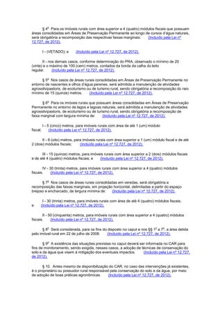 § 4
o
Para os imóveis rurais com área superior a 4 (quatro) módulos fiscais que possuam
áreas consolidadas em Áreas de Preservação Permanente ao longo de cursos d’água naturais,
será obrigatória a recomposição das respectivas faixas marginais: (Incluído pela Lei nº
12.727, de 2012).
I - (VETADO); e (Incluído pela Lei nº 12.727, de 2012).
II - nos demais casos, conforme determinação do PRA, observado o mínimo de 20
(vinte) e o máximo de 100 (cem) metros, contados da borda da calha do leito
regular. (Incluído pela Lei nº 12.727, de 2012).
§ 5
o
Nos casos de áreas rurais consolidadas em Áreas de Preservação Permanente no
entorno de nascentes e olhos d’água perenes, será admitida a manutenção de atividades
agrossilvipastoris, de ecoturismo ou de turismo rural, sendo obrigatória a recomposição do raio
mínimo de 15 (quinze) metros. (Incluído pela Lei nº 12.727, de 2012).
§ 6
o
Para os imóveis rurais que possuam áreas consolidadas em Áreas de Preservação
Permanente no entorno de lagos e lagoas naturais, será admitida a manutenção de atividades
agrossilvipastoris, de ecoturismo ou de turismo rural, sendo obrigatória a recomposição de
faixa marginal com largura mínima de: (Incluído pela Lei nº 12.727, de 2012).
I - 5 (cinco) metros, para imóveis rurais com área de até 1 (um) módulo
fiscal; (Incluído pela Lei nº 12.727, de 2012).
II - 8 (oito) metros, para imóveis rurais com área superior a 1 (um) módulo fiscal e de até
2 (dois) módulos fiscais; (Incluído pela Lei nº 12.727, de 2012).
III - 15 (quinze) metros, para imóveis rurais com área superior a 2 (dois) módulos fiscais
e de até 4 (quatro) módulos fiscais; e (Incluído pela Lei nº 12.727, de 2012).
IV - 30 (trinta) metros, para imóveis rurais com área superior a 4 (quatro) módulos
fiscais. (Incluído pela Lei nº 12.727, de 2012).
§ 7
o
Nos casos de áreas rurais consolidadas em veredas, será obrigatória a
recomposição das faixas marginais, em projeção horizontal, delimitadas a partir do espaço
brejoso e encharcado, de largura mínima de: (Incluído pela Lei nº 12.727, de 2012).
I - 30 (trinta) metros, para imóveis rurais com área de até 4 (quatro) módulos fiscais;
e (Incluído pela Lei nº 12.727, de 2012).
II - 50 (cinquenta) metros, para imóveis rurais com área superior a 4 (quatro) módulos
fiscais. (Incluído pela Lei nº 12.727, de 2012).
§ 8
o
Será considerada, para os fins do disposto no caput e nos §§ 1
o
a 7
o
, a área detida
pelo imóvel rural em 22 de julho de 2008. (Incluído pela Lei nº 12.727, de 2012).
§ 9
o
A existência das situações previstas no caput deverá ser informada no CAR para
fins de monitoramento, sendo exigida, nesses casos, a adoção de técnicas de conservação do
solo e da água que visem à mitigação dos eventuais impactos. (Incluído pela Lei nº 12.727,
de 2012).
§ 10. Antes mesmo da disponibilização do CAR, no caso das intervenções já existentes,
é o proprietário ou possuidor rural responsável pela conservação do solo e da água, por meio
de adoção de boas práticas agronômicas. (Incluído pela Lei nº 12.727, de 2012).
 