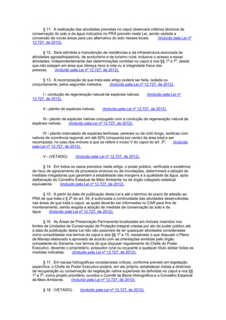 § 11. A realização das atividades previstas no caput observará critérios técnicos de
conservação do solo e da água indicados no PRA previsto nesta Lei, sendo vedada a
conversão de novas áreas para uso alternativo do solo nesses locais. (Incluído pela Lei nº
12.727, de 2012).
§ 12. Será admitida a manutenção de residências e da infraestrutura associada às
atividades agrossilvipastoris, de ecoturismo e de turismo rural, inclusive o acesso a essas
atividades, independentemente das determinações contidas no caput e nos §§ 1
o
a 7
o
, desde
que não estejam em área que ofereça risco à vida ou à integridade física das
pessoas. (Incluído pela Lei nº 12.727, de 2012).
§ 13. A recomposição de que trata este artigo poderá ser feita, isolada ou
conjuntamente, pelos seguintes métodos: (Incluído pela Lei nº 12.727, de 2012).
I - condução de regeneração natural de espécies nativas; (Incluído pela Lei nº
12.727, de 2012).
II - plantio de espécies nativas; (Incluído pela Lei nº 12.727, de 2012).
III - plantio de espécies nativas conjugado com a condução da regeneração natural de
espécies nativas; (Incluído pela Lei nº 12.727, de 2012).
IV - plantio intercalado de espécies lenhosas, perenes ou de ciclo longo, exóticas com
nativas de ocorrência regional, em até 50% (cinquenta por cento) da área total a ser
recomposta, no caso dos imóveis a que se refere o inciso V do caput do art. 3
o
; (Incluído
pela Lei nº 12.727, de 2012).
V - (VETADO). (Incluído pela Lei nº 12.727, de 2012).
§ 14. Em todos os casos previstos neste artigo, o poder público, verificada a existência
de risco de agravamento de processos erosivos ou de inundações, determinará a adoção de
medidas mitigadoras que garantam a estabilidade das margens e a qualidade da água, após
deliberação do Conselho Estadual de Meio Ambiente ou de órgão colegiado estadual
equivalente. (Incluído pela Lei nº 12.727, de 2012).
§ 15. A partir da data da publicação desta Lei e até o término do prazo de adesão ao
PRA de que trata o § 2
o
do art. 59, é autorizada a continuidade das atividades desenvolvidas
nas áreas de que trata o caput, as quais deverão ser informadas no CAR para fins de
monitoramento, sendo exigida a adoção de medidas de conservação do solo e da
água. (Incluído pela Lei nº 12.727, de 2012).
§ 16. As Áreas de Preservação Permanente localizadas em imóveis inseridos nos
limites de Unidades de Conservação de Proteção Integral criadas por ato do poder público até
a data de publicação desta Lei não são passíveis de ter quaisquer atividades consideradas
como consolidadas nos termos do caput e dos §§ 1
o
a 15, ressalvado o que dispuser o Plano
de Manejo elaborado e aprovado de acordo com as orientações emitidas pelo órgão
competente do Sisnama, nos termos do que dispuser regulamento do Chefe do Poder
Executivo, devendo o proprietário, possuidor rural ou ocupante a qualquer título adotar todas as
medidas indicadas. (Incluído pela Lei nº 12.727, de 2012).
§ 17. Em bacias hidrográficas consideradas críticas, conforme previsto em legislação
específica, o Chefe do Poder Executivo poderá, em ato próprio, estabelecer metas e diretrizes
de recuperação ou conservação da vegetação nativa superiores às definidas no caput e nos §§
1
o
a 7
o
, como projeto prioritário, ouvidos o Comitê de Bacia Hidrográfica e o Conselho Estadual
de Meio Ambiente. (Incluído pela Lei nº 12.727, de 2012).
§ 18. (VETADO). (Incluído pela Lei nº 12.727, de 2012).
 