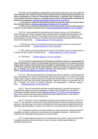 Art. 61-B. Aos proprietários e possuidores dos imóveis rurais que, em 22 de julho de
2008, detinham até 4 (quatro) módulos fiscais e desenvolviam atividades agrossilvipastoris nas
áreas consolidadas em Áreas de Preservação Permanente, é garantido que a exigência de
recomposição, nos termos desta Lei, somadas todas as Áreas de Preservação Permanente do
imóvel, não ultrapassará: (Incluído pela Medida Provisória nº 571, de 2012).
I - 10% (dez por cento) da área total do imóvel, para imóveis rurais com área de até 2
(dois) módulos fiscais; e (Incluído pela Medida Provisória nº 571, de 2012).
II - 20% (vinte por cento) da área total do imóvel, para imóveis rurais com área superior a
2 (dois) e de até 4 (quatro) módulos fiscais. (Incluído pela Medida Provisória nº 571, de 2012).
Art. 61-B. Aos proprietários e possuidores dos imóveis rurais que, em 22 de julho de
2008, detinham até 10 (dez) módulos fiscais e desenvolviam atividades agrossilvipastoris nas
áreas consolidadas em Áreas de Preservação Permanente é garantido que a exigência de
recomposição, nos termos desta Lei, somadas todas as Áreas de Preservação Permanente do
imóvel, não ultrapassará: (Incluído pela Lei nº 12.727, de 2012).
I - 10% (dez por cento) da área total do imóvel, para imóveis rurais com área de até 2
(dois) módulos fiscais; (Incluído pela Lei nº 12.727, de 2012).
II - 20% (vinte por cento) da área total do imóvel, para imóveis rurais com área superior a
2 (dois) e de até 4 (quatro) módulos fiscais; (Incluído pela Lei nº 12.727, de 2012).
III - (VETADO). (Incluído pela Lei nº 12.727, de 2012).
Art. 61-C. Para os assentamentos do Programa de Reforma Agrária a recomposição de
áreas consolidadas em Áreas de Preservação Permanente ao longo ou no entorno de cursos
d'água, lagos e lagoas naturais observará as exigências estabelecidas no art. 61-A, observados
os limites de cada área demarcada individualmente, objeto de contrato de concessão de uso,
até a titulação por parte do Instituto Nacional de Colonização e Reforma Agrária -
INCRA. (Incluído pela Medida Provisória nº 571, de 2012).
Art. 61-C. Para os assentamentos do Programa de Reforma Agrária, a recomposição de
áreas consolidadas em Áreas de Preservação Permanente ao longo ou no entorno de cursos
d'água, lagos e lagoas naturais observará as exigências estabelecidas no art. 61-A, observados
os limites de cada área demarcada individualmente, objeto de contrato de concessão de uso,
até a titulação por parte do Instituto Nacional de Colonização e Reforma Agrária -
Incra. (Incluído pela Lei nº 12.727, de 2012).
Art. 62. Para os reservatórios artificiais de água destinados a geração de energia ou
abastecimento público que foram registrados ou tiveram seus contratos de concessão ou
autorização assinados anteriormente à Medida Provisória n
o
2.166-67, de 24 de agosto de
2001, a faixa da Área de Preservação Permanente será a distância entre o nível máximo
operativo normal e a cota máxima maximorum.
Art. 63. Nas áreas rurais consolidadas nos locais de que tratam os incisos V, VIII, IX e X
do art. 4
o
, será admitida a manutenção de atividades florestais, culturas de espécies lenhosas,
perenes ou de ciclo longo, bem como da infraestrutura física associada ao desenvolvimento de
atividades agrossilvipastoris, vedada a conversão de novas áreas para uso alternativo do solo.
§ 1
o
O pastoreio extensivo nos locais referidos no caput deverá ficar restrito às áreas de
vegetação campestre natural ou já convertidas para vegetação campestre, admitindo-se o
consórcio com vegetação lenhosa perene ou de ciclo longo.
§ 2
o
A manutenção das culturas e da infraestrutura de que trata o caput é condicionada
à adoção de práticas conservacionistas do solo e da água indicadas pelos órgãos de
assistência técnica rural.
 