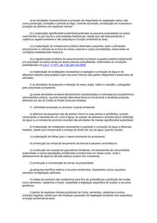 a) as atividades imprescindíveis à proteção da integridade da vegetação nativa, tais
como prevenção, combate e controle do fogo, controle da erosão, erradicação de invasoras e
proteção de plantios com espécies nativas;
b) a exploração agroflorestal sustentável praticada na pequena propriedade ou posse
rural familiar ou por povos e comunidades tradicionais, desde que não descaracterize a
cobertura vegetal existente e não prejudique a função ambiental da área;
c) a implantação de infraestrutura pública destinada a esportes, lazer e atividades
educacionais e culturais ao ar livre em áreas urbanas e rurais consolidadas, observadas as
condições estabelecidas nesta Lei;
d) a regularização fundiária de assentamentos humanos ocupados predominantemente
por população de baixa renda em áreas urbanas consolidadas, observadas as condições
estabelecidas na Lei n
o
11.977, de 7 de julho de 2009;
e) implantação de instalações necessárias à captação e condução de água e de
efluentes tratados para projetos cujos recursos hídricos são partes integrantes e essenciais da
atividade;
f) as atividades de pesquisa e extração de areia, argila, saibro e cascalho, outorgadas
pela autoridade competente;
g) outras atividades similares devidamente caracterizadas e motivadas em procedimento
administrativo próprio, quando inexistir alternativa técnica e locacional à atividade proposta,
definidas em ato do Chefe do Poder Executivo federal;
X - atividades eventuais ou de baixo impacto ambiental:
a) abertura de pequenas vias de acesso interno e suas pontes e pontilhões, quando
necessárias à travessia de um curso d’água, ao acesso de pessoas e animais para a obtenção
de água ou à retirada de produtos oriundos das atividades de manejo agroflorestal sustentável;
b) implantação de instalações necessárias à captação e condução de água e efluentes
tratados, desde que comprovada a outorga do direito de uso da água, quando couber;
c) implantação de trilhas para o desenvolvimento do ecoturismo;
d) construção de rampa de lançamento de barcos e pequeno ancoradouro;
e) construção de moradia de agricultores familiares, remanescentes de comunidades
quilombolas e outras populações extrativistas e tradicionais em áreas rurais, onde o
abastecimento de água se dê pelo esforço próprio dos moradores;
f) construção e manutenção de cercas na propriedade;
g) pesquisa científica relativa a recursos ambientais, respeitados outros requisitos
previstos na legislação aplicável;
h) coleta de produtos não madeireiros para fins de subsistência e produção de mudas,
como sementes, castanhas e frutos, respeitada a legislação específica de acesso a recursos
genéticos;
i) plantio de espécies nativas produtoras de frutos, sementes, castanhas e outros
produtos vegetais, desde que não implique supressão da vegetação existente nem prejudique
a função ambiental da área;
 