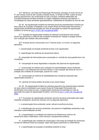 § 3
o
Admite-se, nas Áreas de Preservação Permanente, previstas no inciso VIII do art.
4
o
, dos imóveis rurais de até 4 (quatro) módulos fiscais, no âmbito do PRA, a partir de boas
práticas agronômicas e de conservação do solo e da água, mediante deliberação dos
Conselhos Estaduais de Meio Ambiente ou órgãos colegiados estaduais equivalentes, a
consolidação de outras atividades agrossilvipastoris, ressalvadas as situações de risco de vida.
Art. 64. Na regularização fundiária de interesse social dos assentamentos inseridos em
área urbana de ocupação consolidada e que ocupam Áreas de Preservação Permanente, a
regularização ambiental será admitida por meio da aprovação do projeto de regularização
fundiária, na forma da Lei n
o
11.977, de 7 de julho de 2009.
§ 1
o
O projeto de regularização fundiária de interesse social deverá incluir estudo
técnico que demonstre a melhoria das condições ambientais em relação à situação anterior
com a adoção das medidas nele preconizadas.
§ 2
o
O estudo técnico mencionado no § 1
o
deverá conter, no mínimo, os seguintes
elementos:
I - caracterização da situação ambiental da área a ser regularizada;
II - especificação dos sistemas de saneamento básico;
III - proposição de intervenções para a prevenção e o controle de riscos geotécnicos e de
inundações;
IV - recuperação de áreas degradadas e daquelas não passíveis de regularização;
V - comprovação da melhoria das condições de sustentabilidade urbano-ambiental,
considerados o uso adequado dos recursos hídricos, a não ocupação das áreas de risco e a
proteção das unidades de conservação, quando for o caso;
VI - comprovação da melhoria da habitabilidade dos moradores propiciada pela
regularização proposta; e
VII - garantia de acesso público às praias e aos corpos d'água.
Art. 65. Na regularização fundiária de interesse específico dos assentamentos inseridos
em área urbana consolidada e que ocupam Áreas de Preservação Permanente não
identificadas como áreas de risco, a regularização ambiental será admitida por meio da
aprovação do projeto de regularização fundiária, na forma da Lei n
o
11.977, de 7 de julho de
2009.
§ 1
o
O processo de regularização ambiental, para fins de prévia autorização pelo órgão
ambiental competente, deverá ser instruído com os seguintes elementos:
I - a caracterização físico-ambiental, social, cultural e econômica da área;
II - a identificação dos recursos ambientais, dos passivos e fragilidades ambientais e das
restrições e potencialidades da área;
III - a especificação e a avaliação dos sistemas de infraestrutura urbana e de
saneamento básico implantados, outros serviços e equipamentos públicos;
IV - a identificação das unidades de conservação e das áreas de proteção de mananciais
na área de influência direta da ocupação, sejam elas águas superficiais ou subterrâneas;
V - a especificação da ocupação consolidada existente na área;
 