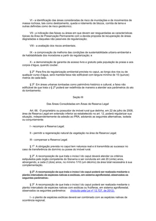VI - a identificação das áreas consideradas de risco de inundações e de movimentos de
massa rochosa, tais como deslizamento, queda e rolamento de blocos, corrida de lama e
outras definidas como de risco geotécnico;
VII - a indicação das faixas ou áreas em que devem ser resguardadas as características
típicas da Área de Preservação Permanente com a devida proposta de recuperação de áreas
degradadas e daquelas não passíveis de regularização;
VIII - a avaliação dos riscos ambientais;
IX - a comprovação da melhoria das condições de sustentabilidade urbano-ambiental e
de habitabilidade dos moradores a partir da regularização; e
X - a demonstração de garantia de acesso livre e gratuito pela população às praias e aos
corpos d’água, quando couber.
§ 2
o
Para fins da regularização ambiental prevista no caput, ao longo dos rios ou de
qualquer curso d’água, será mantida faixa não edificável com largura mínima de 15 (quinze)
metros de cada lado.
§ 3
o
Em áreas urbanas tombadas como patrimônio histórico e cultural, a faixa não
edificável de que trata o § 2
o
poderá ser redefinida de maneira a atender aos parâmetros do ato
do tombamento.
Seção III
Das Áreas Consolidadas em Áreas de Reserva Legal
Art. 66. O proprietário ou possuidor de imóvel rural que detinha, em 22 de julho de 2008,
área de Reserva Legal em extensão inferior ao estabelecido no art. 12, poderá regularizar sua
situação, independentemente da adesão ao PRA, adotando as seguintes alternativas, isolada
ou conjuntamente:
I - recompor a Reserva Legal;
II - permitir a regeneração natural da vegetação na área de Reserva Legal;
III - compensar a Reserva Legal.
§ 1
o
A obrigação prevista no caput tem natureza real e é transmitida ao sucessor no
caso de transferência de domínio ou posse do imóvel rural.
§ 2
o
A recomposição de que trata o inciso I do caput deverá atender os critérios
estipulados pelo órgão competente do Sisnama e ser concluída em até 20 (vinte) anos,
abrangendo, a cada 2 (dois) anos, no mínimo 1/10 (um décimo) da área total necessária à sua
complementação.
§ 3
o
A recomposição de que trata o inciso I do caput poderá ser realizada mediante o
plantio intercalado de espécies nativas e exóticas, em sistema agroflorestal, observados os
seguintes parâmetros:
§ 3
o
A recomposição de que trata o inciso I do caput poderá ser realizada mediante o
plantio intercalado de espécies nativas com exóticas ou frutíferas, em sistema agroflorestal,
observados os seguintes parâmetros: (Incluído pela Lei nº 12.727, de 2012).
I - o plantio de espécies exóticas deverá ser combinado com as espécies nativas de
ocorrência regional;
 