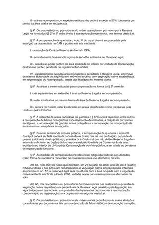 II - a área recomposta com espécies exóticas não poderá exceder a 50% (cinquenta por
cento) da área total a ser recuperada.
§ 4
o
Os proprietários ou possuidores do imóvel que optarem por recompor a Reserva
Legal na forma dos §§ 2
o
e 3
o
terão direito à sua exploração econômica, nos termos desta Lei.
§ 5
o
A compensação de que trata o inciso III do caput deverá ser precedida pela
inscrição da propriedade no CAR e poderá ser feita mediante:
I - aquisição de Cota de Reserva Ambiental - CRA;
II - arrendamento de área sob regime de servidão ambiental ou Reserva Legal;
III - doação ao poder público de área localizada no interior de Unidade de Conservação
de domínio público pendente de regularização fundiária;
IV - cadastramento de outra área equivalente e excedente à Reserva Legal, em imóvel
de mesma titularidade ou adquirida em imóvel de terceiro, com vegetação nativa estabelecida,
em regeneração ou recomposição, desde que localizada no mesmo bioma.
§ 6
o
As áreas a serem utilizadas para compensação na forma do § 5
o
deverão:
I - ser equivalentes em extensão à área da Reserva Legal a ser compensada;
II - estar localizadas no mesmo bioma da área de Reserva Legal a ser compensada;
III - se fora do Estado, estar localizadas em áreas identificadas como prioritárias pela
União ou pelos Estados.
§ 7
o
A definição de áreas prioritárias de que trata o § 6
o
buscará favorecer, entre outros,
a recuperação de bacias hidrográficas excessivamente desmatadas, a criação de corredores
ecológicos, a conservação de grandes áreas protegidas e a conservação ou recuperação de
ecossistemas ou espécies ameaçados.
§ 8
o
Quando se tratar de imóveis públicos, a compensação de que trata o inciso III
do caput poderá ser feita mediante concessão de direito real de uso ou doação, por parte da
pessoa jurídica de direito público proprietária de imóvel rural que não detém Reserva Legal em
extensão suficiente, ao órgão público responsável pela Unidade de Conservação de área
localizada no interior de Unidade de Conservação de domínio público, a ser criada ou pendente
de regularização fundiária.
§ 9
o
As medidas de compensação previstas neste artigo não poderão ser utilizadas
como forma de viabilizar a conversão de novas áreas para uso alternativo do solo.
Art. 67. Nos imóveis rurais que detinham, em 22 de julho de 2008, área de até 4 (quatro)
módulos fiscais e que possuam remanescente de vegetação nativa em percentuais inferiores
ao previsto no art. 12, a Reserva Legal será constituída com a área ocupada com a vegetação
nativa existente em 22 de julho de 2008, vedadas novas conversões para uso alternativo do
solo.
Art. 68. Os proprietários ou possuidores de imóveis rurais que realizaram supressão de
vegetação nativa respeitando os percentuais de Reserva Legal previstos pela legislação em
vigor à época em que ocorreu a supressão são dispensados de promover a recomposição,
compensação ou regeneração para os percentuais exigidos nesta Lei.
§ 1
o
Os proprietários ou possuidores de imóveis rurais poderão provar essas situações
consolidadas por documentos tais como a descrição de fatos históricos de ocupação da região,
 