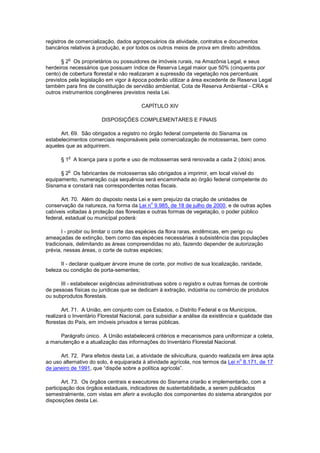 registros de comercialização, dados agropecuários da atividade, contratos e documentos
bancários relativos à produção, e por todos os outros meios de prova em direito admitidos.
§ 2
o
Os proprietários ou possuidores de imóveis rurais, na Amazônia Legal, e seus
herdeiros necessários que possuam índice de Reserva Legal maior que 50% (cinquenta por
cento) de cobertura florestal e não realizaram a supressão da vegetação nos percentuais
previstos pela legislação em vigor à época poderão utilizar a área excedente de Reserva Legal
também para fins de constituição de servidão ambiental, Cota de Reserva Ambiental - CRA e
outros instrumentos congêneres previstos nesta Lei.
CAPÍTULO XIV
DISPOSIÇÕES COMPLEMENTARES E FINAIS
Art. 69. São obrigados a registro no órgão federal competente do Sisnama os
estabelecimentos comerciais responsáveis pela comercialização de motosserras, bem como
aqueles que as adquirirem.
§ 1
o
A licença para o porte e uso de motosserras será renovada a cada 2 (dois) anos.
§ 2
o
Os fabricantes de motosserras são obrigados a imprimir, em local visível do
equipamento, numeração cuja sequência será encaminhada ao órgão federal competente do
Sisnama e constará nas correspondentes notas fiscais.
Art. 70. Além do disposto nesta Lei e sem prejuízo da criação de unidades de
conservação da natureza, na forma da Lei n
o
9.985, de 18 de julho de 2000, e de outras ações
cabíveis voltadas à proteção das florestas e outras formas de vegetação, o poder público
federal, estadual ou municipal poderá:
I - proibir ou limitar o corte das espécies da flora raras, endêmicas, em perigo ou
ameaçadas de extinção, bem como das espécies necessárias à subsistência das populações
tradicionais, delimitando as áreas compreendidas no ato, fazendo depender de autorização
prévia, nessas áreas, o corte de outras espécies;
II - declarar qualquer árvore imune de corte, por motivo de sua localização, raridade,
beleza ou condição de porta-sementes;
III - estabelecer exigências administrativas sobre o registro e outras formas de controle
de pessoas físicas ou jurídicas que se dedicam à extração, indústria ou comércio de produtos
ou subprodutos florestais.
Art. 71. A União, em conjunto com os Estados, o Distrito Federal e os Municípios,
realizará o Inventário Florestal Nacional, para subsidiar a análise da existência e qualidade das
florestas do País, em imóveis privados e terras públicas.
Parágrafo único. A União estabelecerá critérios e mecanismos para uniformizar a coleta,
a manutenção e a atualização das informações do Inventário Florestal Nacional.
Art. 72. Para efeitos desta Lei, a atividade de silvicultura, quando realizada em área apta
ao uso alternativo do solo, é equiparada à atividade agrícola, nos termos da Lei n
o
8.171, de 17
de janeiro de 1991, que “dispõe sobre a política agrícola”.
Art. 73. Os órgãos centrais e executores do Sisnama criarão e implementarão, com a
participação dos órgãos estaduais, indicadores de sustentabilidade, a serem publicados
semestralmente, com vistas em aferir a evolução dos componentes do sistema abrangidos por
disposições desta Lei.
 