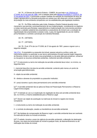 Art. 74. A Câmara de Comércio Exterior - CAMEX, de que trata o art. 20-B da Lei
n
o
9.649, de 27 de maio de 1998, com a redação dada pela Medida Provisória n
o
2.216-37, de
31 de agosto de 2001, é autorizada a adotar medidas de restrição às importações de bens de
origem agropecuária ou florestal produzidos em países que não observem normas e padrões
de proteção do meio ambiente compatíveis com as estabelecidas pela legislação brasileira.
Art. 75. Os PRAs instituídos pela União, Estados e Distrito Federal deverão incluir
mecanismo que permita o acompanhamento de sua implementação, considerando os objetivos
e metas nacionais para florestas, especialmente a implementação dos instrumentos previstos
nesta Lei, a adesão cadastral dos proprietários e possuidores de imóvel rural, a evolução da
regularização das propriedades e posses rurais, o grau de regularidade do uso de matéria-
prima florestal e o controle e prevenção de incêndios florestais.
Art. 76. (VETADO).
Art. 77. (VETADO).
Art. 78. O art. 9
o
-A da Lei n
o
6.938, de 31 de agosto de 1981, passa a vigorar com a
seguinte redação:
“Art. 9
o
-A. O proprietário ou possuidor de imóvel, pessoa natural ou jurídica, pode, por
instrumento público ou particular ou por termo administrativo firmado perante órgão integrante
do Sisnama, limitar o uso de toda a sua propriedade ou de parte dela para preservar, conservar
ou recuperar os recursos ambientais existentes, instituindo servidão ambiental.
§ 1
o
O instrumento ou termo de instituição da servidão ambiental deve incluir, no mínimo, os
seguintes itens:
I - memorial descritivo da área da servidão ambiental, contendo pelo menos um ponto de
amarração georreferenciado;
II - objeto da servidão ambiental;
III - direitos e deveres do proprietário ou possuidor instituidor;
IV - prazo durante o qual a área permanecerá como servidão ambiental.
§ 2
o
A servidão ambiental não se aplica às Áreas de Preservação Permanente e à Reserva
Legal mínima exigida.
§ 3
o
A restrição ao uso ou à exploração da vegetação da área sob servidão ambiental deve
ser, no mínimo, a mesma estabelecida para a Reserva Legal.
§ 4
o
Devem ser objeto de averbação na matrícula do imóvel no registro de imóveis
competente:
I - o instrumento ou termo de instituição da servidão ambiental;
II - o contrato de alienação, cessão ou transferência da servidão ambiental.
§ 5
o
Na hipótese de compensação de Reserva Legal, a servidão ambiental deve ser averbada
na matrícula de todos os imóveis envolvidos.
§ 6
o
É vedada, durante o prazo de vigência da servidão ambiental, a alteração da destinação
da área, nos casos de transmissão do imóvel a qualquer título, de desmembramento ou de
retificação dos limites do imóvel.
 