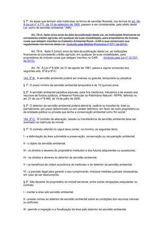 § 7
o
As áreas que tenham sido instituídas na forma de servidão florestal, nos termos do art. 44-
A da Lei n
o
4.771, de 15 de setembro de 1965, passam a ser consideradas, pelo efeito desta
Lei, como de servidão ambiental.” (NR)
Art. 78-A. Após cinco anos da data da publicação desta Lei, as instituições financeiras só
concederão crédito agrícola, em qualquer de suas modalidades, para proprietários de imóveis
rurais que estejam inscritos no Cadastro Ambiental Rural - CAR e que comprovem sua
regularidade nos termos desta Lei. (Incluído pela Medida Provisória nº 571, de 2012).
Art. 78-A. Após 5 (cinco) anos da data da publicação desta Lei, as instituições
financeiras só concederão crédito agrícola, em qualquer de suas modalidades, para
proprietários de imóveis rurais que estejam inscritos no CAR. (Incluído pela Lei nº 12.727,
de 2012).
Art. 79. A Lei n
o
6.938, de 31 de agosto de 1981, passa a vigorar acrescida dos
seguintes arts. 9
o
-B e 9
o
-C:
“Art. 9
o
-B. A servidão ambiental poderá ser onerosa ou gratuita, temporária ou perpétua.
§ 1
o
O prazo mínimo da servidão ambiental temporária é de 15 (quinze) anos.
§ 2
o
A servidão ambiental perpétua equivale, para fins creditícios, tributários e de acesso aos
recursos de fundos públicos, à Reserva Particular do Patrimônio Natural - RPPN, definida no
art. 21 da Lei n
o
9.985, de 18 de julho de 2000.
§ 3
o
O detentor da servidão ambiental poderá aliená-la, cedê-la ou transferi-la, total ou
parcialmente, por prazo determinado ou em caráter definitivo, em favor de outro proprietário ou
de entidade pública ou privada que tenha a conservação ambiental como fim social.”
“Art. 9
o
-C. O contrato de alienação, cessão ou transferência da servidão ambiental deve ser
averbado na matrícula do imóvel.
§ 1
o
O contrato referido no caput deve conter, no mínimo, os seguintes itens:
I - a delimitação da área submetida a preservação, conservação ou recuperação ambiental;
II - o objeto da servidão ambiental;
III - os direitos e deveres do proprietário instituidor e dos futuros adquirentes ou sucessores;
IV - os direitos e deveres do detentor da servidão ambiental;
V - os benefícios de ordem econômica do instituidor e do detentor da servidão ambiental;
VI - a previsão legal para garantir o seu cumprimento, inclusive medidas judiciais necessárias,
em caso de ser descumprido.
§ 2
o
São deveres do proprietário do imóvel serviente, entre outras obrigações estipuladas no
contrato:
I - manter a área sob servidão ambiental;
II - prestar contas ao detentor da servidão ambiental sobre as condições dos recursos naturais
ou artificiais;
III - permitir a inspeção e a fiscalização da área pelo detentor da servidão ambiental;
 