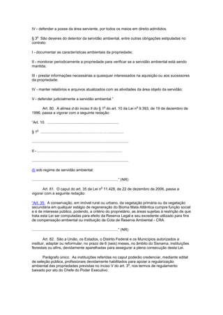 IV - defender a posse da área serviente, por todos os meios em direito admitidos.
§ 3
o
São deveres do detentor da servidão ambiental, entre outras obrigações estipuladas no
contrato:
I - documentar as características ambientais da propriedade;
II - monitorar periodicamente a propriedade para verificar se a servidão ambiental está sendo
mantida;
III - prestar informações necessárias a quaisquer interessados na aquisição ou aos sucessores
da propriedade;
IV - manter relatórios e arquivos atualizados com as atividades da área objeto da servidão;
V - defender judicialmente a servidão ambiental.”
Art. 80. A alínea d do inciso II do § 1
o
do art. 10 da Lei n
o
9.393, de 19 de dezembro de
1996, passa a vigorar com a seguinte redação:
“Art. 10. .....................................................................
§ 1
o
......................................…………………….............
.............................................................................................
II - ...................................................…………................
.............................................................................................
d) sob regime de servidão ambiental;
...................................................................................” (NR)
Art. 81. O caput do art. 35 da Lei n
o
11.428, de 22 de dezembro de 2006, passa a
vigorar com a seguinte redação:
“Art. 35. A conservação, em imóvel rural ou urbano, da vegetação primária ou da vegetação
secundária em qualquer estágio de regeneração do Bioma Mata Atlântica cumpre função social
e é de interesse público, podendo, a critério do proprietário, as áreas sujeitas à restrição de que
trata esta Lei ser computadas para efeito da Reserva Legal e seu excedente utilizado para fins
de compensação ambiental ou instituição de Cota de Reserva Ambiental - CRA.
...................................................................................” (NR)
Art. 82. São a União, os Estados, o Distrito Federal e os Municípios autorizados a
instituir, adaptar ou reformular, no prazo de 6 (seis) meses, no âmbito do Sisnama, instituições
florestais ou afins, devidamente aparelhadas para assegurar a plena consecução desta Lei.
Parágrafo único. As instituições referidas no caput poderão credenciar, mediante edital
de seleção pública, profissionais devidamente habilitados para apoiar a regularização
ambiental das propriedades previstas no inciso V do art. 3
o
, nos termos de regulamento
baixado por ato do Chefe do Poder Executivo.
 