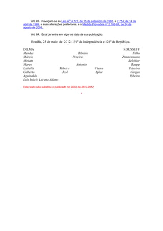 Art. 83. Revogam-se as Leis n
os
4.771, de 15 de setembro de 1965, e 7.754, de 14 de
abril de 1989, e suas alterações posteriores, e a Medida Provisória n
o
2.166-67, de 24 de
agosto de 2001.
Art. 84. Esta Lei entra em vigor na data de sua publicação.
Brasília, 25 de maio de 2012; 191o
da Independência e 124o
da República.
DILMA ROUSSEFF
Mendes Ribeiro Filho
Márcio Pereira Zimmermann
Miriam Belchior
Marco Antonio Raupp
Izabella Mônica Vieira Teixeira
Gilberto José Spier Vargas
Aguinaldo Ribeiro
Luís Inácio Lucena Adams
Este texto não substitui o publicado no DOU de 28.5.2012
*
 
