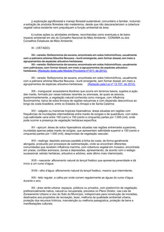 j) exploração agroflorestal e manejo florestal sustentável, comunitário e familiar, incluindo
a extração de produtos florestais não madeireiros, desde que não descaracterizem a cobertura
vegetal nativa existente nem prejudiquem a função ambiental da área;
k) outras ações ou atividades similares, reconhecidas como eventuais e de baixo
impacto ambiental em ato do Conselho Nacional do Meio Ambiente - CONAMA ou dos
Conselhos Estaduais de Meio Ambiente;
XI - (VETADO);
XII - vereda: fitofisionomia de savana, encontrada em solos hidromórficos, usualmente
com a palmeira arbórea Mauritia flexuosa - buriti emergente, sem formar dossel, em meio a
agrupamentos de espécies arbustivo-herbáceas;
XII - vereda: fitofisionomia de savana, encontrada em solos hidromórficos, usualmente
com palmáceas, sem formar dossel, em meio a agrupamentos de espécies arbustivo-
herbáceas; (Redação dada pela Medida Provisória nº 571, de 2012).
XII - vereda: fitofisionomia de savana, encontrada em solos hidromórficos, usualmente
com a palmeira arbórea Mauritia flexuosa - buriti emergente, sem formar dossel, em meio a
agrupamentos de espécies arbustivo-herbáceas; (Redação pela Lei nº 12.727, de 2012).
XIII - manguezal: ecossistema litorâneo que ocorre em terrenos baixos, sujeitos à ação
das marés, formado por vasas lodosas recentes ou arenosas, às quais se associa,
predominantemente, a vegetação natural conhecida como mangue, com influência
fluviomarinha, típica de solos limosos de regiões estuarinas e com dispersão descontínua ao
longo da costa brasileira, entre os Estados do Amapá e de Santa Catarina;
XIV - salgado ou marismas tropicais hipersalinos: áreas situadas em regiões com
frequências de inundações intermediárias entre marés de sizígias e de quadratura, com solos
cuja salinidade varia entre 100 (cem) e 150 (cento e cinquenta) partes por 1.000 (mil), onde
pode ocorrer a presença de vegetação herbácea específica;
XV - apicum: áreas de solos hipersalinos situadas nas regiões entremarés superiores,
inundadas apenas pelas marés de sizígias, que apresentam salinidade superior a 150 (cento e
cinquenta) partes por 1.000 (mil), desprovidas de vegetação vascular;
XVI - restinga: depósito arenoso paralelo à linha da costa, de forma geralmente
alongada, produzido por processos de sedimentação, onde se encontram diferentes
comunidades que recebem influência marinha, com cobertura vegetal em mosaico, encontrada
em praias, cordões arenosos, dunas e depressões, apresentando, de acordo com o estágio
sucessional, estrato herbáceo, arbustivo e arbóreo, este último mais interiorizado;
XVII - nascente: afloramento natural do lençol freático que apresenta perenidade e dá
início a um curso d’água;
XVIII - olho d’água: afloramento natural do lençol freático, mesmo que intermitente;
XIX - leito regular: a calha por onde correm regularmente as águas do curso d’água
durante o ano;
XX - área verde urbana: espaços, públicos ou privados, com predomínio de vegetação,
preferencialmente nativa, natural ou recuperada, previstos no Plano Diretor, nas Leis de
Zoneamento Urbano e Uso do Solo do Município, indisponíveis para construção de moradias,
destinados aos propósitos de recreação, lazer, melhoria da qualidade ambiental urbana,
proteção dos recursos hídricos, manutenção ou melhoria paisagística, proteção de bens e
manifestações culturais;
 