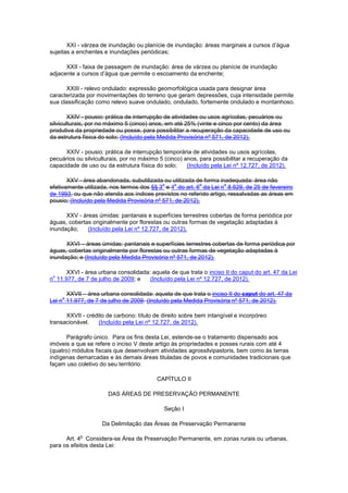 XXI - várzea de inundação ou planície de inundação: áreas marginais a cursos d’água
sujeitas a enchentes e inundações periódicas;
XXII - faixa de passagem de inundação: área de várzea ou planície de inundação
adjacente a cursos d’água que permite o escoamento da enchente;
XXIII - relevo ondulado: expressão geomorfológica usada para designar área
caracterizada por movimentações do terreno que geram depressões, cuja intensidade permite
sua classificação como relevo suave ondulado, ondulado, fortemente ondulado e montanhoso.
XXIV - pousio: prática de interrupção de atividades ou usos agrícolas, pecuários ou
silviculturais, por no máximo 5 (cinco) anos, em até 25% (vinte e cinco por cento) da área
produtiva da propriedade ou posse, para possibilitar a recuperação da capacidade de uso ou
da estrutura física do solo; (Incluído pela Medida Provisória nº 571, de 2012).
XXIV - pousio: prática de interrupção temporária de atividades ou usos agrícolas,
pecuários ou silviculturais, por no máximo 5 (cinco) anos, para possibilitar a recuperação da
capacidade de uso ou da estrutura física do solo; (Incluído pela Lei nº 12.727, de 2012).
XXV - área abandonada, subutilizada ou utilizada de forma inadequada: área não
efetivamente utilizada, nos termos dos §§ 3
o
e 4
o
do art. 6
o
da Lei n
o
8.629, de 25 de fevereiro
de 1993, ou que não atenda aos índices previstos no referido artigo, ressalvadas as áreas em
pousio; (Incluído pela Medida Provisória nº 571, de 2012).
XXV - áreas úmidas: pantanais e superfícies terrestres cobertas de forma periódica por
águas, cobertas originalmente por florestas ou outras formas de vegetação adaptadas à
inundação; (Incluído pela Lei nº 12.727, de 2012).
XXVI – áreas úmidas: pantanais e superfícies terrestres cobertas de forma periódica por
águas, cobertas originalmente por florestas ou outras formas de vegetação adaptadas à
inundação; e (Incluído pela Medida Provisória nº 571, de 2012).
XXVI - área urbana consolidada: aquela de que trata o inciso II do caput do art. 47 da Lei
n
o
11.977, de 7 de julho de 2009; e (Incluído pela Lei nº 12.727, de 2012).
XXVII – área urbana consolidada: aquela de que trata o inciso II do caput do art. 47 da
Lei n
o
11.977, de 7 de julho de 2009. (Incluído pela Medida Provisória nº 571, de 2012).
XXVII - crédito de carbono: título de direito sobre bem intangível e incorpóreo
transacionável. (Incluído pela Lei nº 12.727, de 2012).
Parágrafo único. Para os fins desta Lei, estende-se o tratamento dispensado aos
imóveis a que se refere o inciso V deste artigo às propriedades e posses rurais com até 4
(quatro) módulos fiscais que desenvolvam atividades agrossilvipastoris, bem como às terras
indígenas demarcadas e às demais áreas tituladas de povos e comunidades tradicionais que
façam uso coletivo do seu território.
CAPÍTULO II
DAS ÁREAS DE PRESERVAÇÃO PERMANENTE
Seção I
Da Delimitação das Áreas de Preservação Permanente
Art. 4
o
Considera-se Área de Preservação Permanente, em zonas rurais ou urbanas,
para os efeitos desta Lei:
 