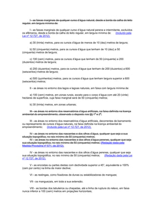 I - as faixas marginais de qualquer curso d’água natural, desde a borda da calha do leito
regular, em largura mínima de:
I - as faixas marginais de qualquer curso d’água natural perene e intermitente, excluídos
os efêmeros, desde a borda da calha do leito regular, em largura mínima de: (Incluído pela
Lei nº 12.727, de 2012).
a) 30 (trinta) metros, para os cursos d’água de menos de 10 (dez) metros de largura;
b) 50 (cinquenta) metros, para os cursos d’água que tenham de 10 (dez) a 50
(cinquenta) metros de largura;
c) 100 (cem) metros, para os cursos d’água que tenham de 50 (cinquenta) a 200
(duzentos) metros de largura;
d) 200 (duzentos) metros, para os cursos d’água que tenham de 200 (duzentos) a 600
(seiscentos) metros de largura;
e) 500 (quinhentos) metros, para os cursos d’água que tenham largura superior a 600
(seiscentos) metros;
II - as áreas no entorno dos lagos e lagoas naturais, em faixa com largura mínima de:
a) 100 (cem) metros, em zonas rurais, exceto para o corpo d’água com até 20 (vinte)
hectares de superfície, cuja faixa marginal será de 50 (cinquenta) metros;
b) 30 (trinta) metros, em zonas urbanas;
III - as áreas no entorno dos reservatórios d’água artificiais, na faixa definida na licença
ambiental do empreendimento, observado o disposto nos §§ 1
o
e 2
o
;
III - as áreas no entorno dos reservatórios d’água artificiais, decorrentes de barramento
ou represamento de cursos d’água naturais, na faixa definida na licença ambiental do
empreendimento; (Incluído pela Lei nº 12.727, de 2012).
IV - as áreas no entorno das nascentes e dos olhos d’água, qualquer que seja a sua
situação topográfica, no raio mínimo de 50 (cinquenta) metros;
IV – as áreas no entorno das nascentes e dos olhos d’água perenes, qualquer que seja
sua situação topográfica, no raio mínimo de 50 (cinquenta) metros; (Redação dada pela
Medida Provisória nº 571, de 2012).
IV - as áreas no entorno das nascentes e dos olhos d’água perenes, qualquer que seja
sua situação topográfica, no raio mínimo de 50 (cinquenta) metros; (Redação dada pela Lei
nº 12.727, de 2012).
V - as encostas ou partes destas com declividade superior a 45°, equivalente a 100%
(cem por cento) na linha de maior declive;
VI - as restingas, como fixadoras de dunas ou estabilizadoras de mangues;
VII - os manguezais, em toda a sua extensão;
VIII - as bordas dos tabuleiros ou chapadas, até a linha de ruptura do relevo, em faixa
nunca inferior a 100 (cem) metros em projeções horizontais;
 