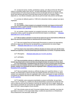 IX - no topo de morros, montes, montanhas e serras, com altura mínima de 100 (cem)
metros e inclinação média maior que 25°, as áreas delimitadas a partir da curva de nível
correspondente a 2/3 (dois terços) da altura mínima da elevação sempre em relação à base,
sendo esta definida pelo plano horizontal determinado por planície ou espelho d’água
adjacente ou, nos relevos ondulados, pela cota do ponto de sela mais próximo da elevação;
X - as áreas em altitude superior a 1.800 (mil e oitocentos) metros, qualquer que seja a
vegetação;
XI - as veredas.
XI – em veredas, a faixa marginal, em projeção horizontal, com largura mínima de 50
(cinquenta) metros, a partir do limite do espaço brejoso e encharcado. (Redação dada pela
Medida Provisória nº 571, de 2012).
XI - em veredas, a faixa marginal, em projeção horizontal, com largura mínima de 50
(cinquenta) metros, a partir do espaço permanentemente brejoso e encharcado. (Redação
dada pela Lei nº 12.727, de 2012).
§ 1
o
Não se aplica o previsto no inciso III nos casos em que os reservatórios artificiais de
água não decorram de barramento ou represamento de cursos d’água.
§ 1
o
Não será exigida Área de Preservação Permanente no entorno de reservatórios
artificiais de água que não decorram de barramento ou represamento de cursos d’água
naturais. (Redação dada pela Lei nº 12.727, de 2012).
§ 2
o
No entorno dos reservatórios artificiais situados em áreas rurais com até 20 (vinte)
hectares de superfície, a área de preservação permanente terá, no mínimo, 15 (quinze) metros.
§ 2
o
(Revogado). (Redação dada pela Lei nº 12.727, de 2012).
§ 3
o
(VETADO).
§ 4
o
Nas acumulações naturais ou artificiais de água com superfície inferior a 1 (um)
hectare, fica dispensada a reserva da faixa de proteção prevista nos incisos II e III do caput.
§ 4
o
Fica dispensado o estabelecimento das faixas de Área de Preservação Permanente
no entorno das acumulações naturais ou artificiais de água com superfície inferior a 1 (um)
hectare, vedada nova supressão de áreas de vegetação nativa. (Redação dada pela Medida
Provisória nº 571, de 2012).
§ 4
o
Nas acumulações naturais ou artificiais de água com superfície inferior a 1 (um)
hectare, fica dispensada a reserva da faixa de proteção prevista nos incisos II e III do caput,
vedada nova supressão de áreas de vegetação nativa, salvo autorização do órgão ambiental
competente do Sistema Nacional do Meio Ambiente - Sisnama. (Redação dada pela Lei nº
12.727, de 2012).
§ 5
o
É admitido, para a pequena propriedade ou posse rural familiar, de que trata o
inciso V do art. 3
o
desta Lei, o plantio de culturas temporárias e sazonais de vazante de ciclo
curto na faixa de terra que fica exposta no período de vazante dos rios ou lagos, desde que
não implique supressão de novas áreas de vegetação nativa, seja conservada a qualidade da
água e do solo e seja protegida a fauna silvestre.
§ 6
o
Nos imóveis rurais com até 15 (quinze) módulos fiscais, é admitida, nas áreas de
que tratam os incisos I e II do caput deste artigo, a prática da aquicultura e a infraestrutura
física diretamente a ela associada, desde que:
 