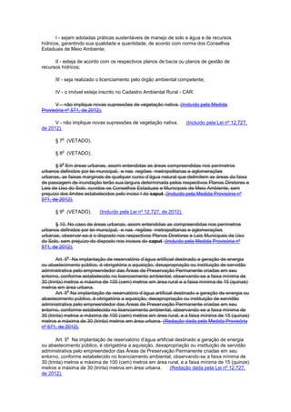 I - sejam adotadas práticas sustentáveis de manejo de solo e água e de recursos
hídricos, garantindo sua qualidade e quantidade, de acordo com norma dos Conselhos
Estaduais de Meio Ambiente;
II - esteja de acordo com os respectivos planos de bacia ou planos de gestão de
recursos hídricos;
III - seja realizado o licenciamento pelo órgão ambiental competente;
IV - o imóvel esteja inscrito no Cadastro Ambiental Rural - CAR.
V – não implique novas supressões de vegetação nativa. (Incluído pela Medida
Provisória nº 571, de 2012).
V - não implique novas supressões de vegetação nativa. (Incluído pela Lei nº 12.727,
de 2012).
§ 7
o
(VETADO).
§ 8
o
(VETADO).
§ 9
o
Em áreas urbanas, assim entendidas as áreas compreendidas nos perímetros
urbanos definidos por lei municipal, e nas regiões metropolitanas e aglomerações
urbanas, as faixas marginais de qualquer curso d’água natural que delimitem as áreas da faixa
de passagem de inundação terão sua largura determinada pelos respectivos Planos Diretores e
Leis de Uso do Solo, ouvidos os Conselhos Estaduais e Municipais de Meio Ambiente, sem
prejuízo dos limites estabelecidos pelo inciso I do caput. (Incluído pela Medida Provisória nº
571, de 2012).
§ 9
o
(VETADO). (Incluído pela Lei nº 12.727, de 2012).
§ 10. No caso de áreas urbanas, assim entendidas as compreendidas nos perímetros
urbanos definidos por lei municipal, e nas regiões metropolitanas e aglomerações
urbanas, observar-se-á o disposto nos respectivos Planos Diretores e Leis Municipais de Uso
do Solo, sem prejuízo do disposto nos incisos do caput. (Incluído pela Medida Provisória nº
571, de 2012).
Art. 5
o
Na implantação de reservatório d’água artificial destinado a geração de energia
ou abastecimento público, é obrigatória a aquisição, desapropriação ou instituição de servidão
administrativa pelo empreendedor das Áreas de Preservação Permanente criadas em seu
entorno, conforme estabelecido no licenciamento ambiental, observando-se a faixa mínima de
30 (trinta) metros e máxima de 100 (cem) metros em área rural e a faixa mínima de 15 (quinze)
metros em área urbana.
Art. 5
o
Na implantação de reservatório d’água artificial destinado a geração de energia ou
abastecimento público, é obrigatória a aquisição, desapropriação ou instituição de servidão
administrativa pelo empreendedor das Áreas de Preservação Permanente criadas em seu
entorno, conforme estabelecido no licenciamento ambiental, observando-se a faixa mínima de
30 (trinta) metros e máxima de 100 (cem) metros em área rural, e a faixa mínima de 15 (quinze)
metros e máxima de 30 (trinta) metros em área urbana. (Redação dada pela Medida Provisória
nº 571, de 2012).
Art. 5
o
Na implantação de reservatório d’água artificial destinado a geração de energia
ou abastecimento público, é obrigatória a aquisição, desapropriação ou instituição de servidão
administrativa pelo empreendedor das Áreas de Preservação Permanente criadas em seu
entorno, conforme estabelecido no licenciamento ambiental, observando-se a faixa mínima de
30 (trinta) metros e máxima de 100 (cem) metros em área rural, e a faixa mínima de 15 (quinze)
metros e máxima de 30 (trinta) metros em área urbana. (Redação dada pela Lei nº 12.727,
de 2012).
 
