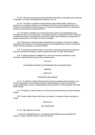 Art. 45. Aplica-se à produção de peças publicitárias destinadas à veiculação pelas emissoras
de televisão e em salas cinematográficas o disposto no art. 44.

      Art. 46. Os órgãos e entidades da administração pública federal direta, autárquica ou
fundacional, as empresas públicas e as sociedades de economia mista federais deverão incluir
cláusulas de participação de artistas negros nos contratos de realização de filmes, programas ou
quaisquer outras peças de caráter publicitário.

         o
      § 1 Os órgãos e entidades de que trata este artigo incluirão, nas especificações para
contratação de serviços de consultoria, conceituação, produção e realização de filmes, programas
ou peças publicitárias, a obrigatoriedade da prática de iguais oportunidades de emprego para as
pessoas relacionadas com o projeto ou serviço contratado.

         o
      § 2 Entende-se por prática de iguais oportunidades de emprego o conjunto de medidas
sistemáticas executadas com a finalidade de garantir a diversidade étnica, de sexo e de idade na
equipe vinculada ao projeto ou serviço contratado.

         o
      § 3 A autoridade contratante poderá, se considerar necessário para garantir a prática de
iguais oportunidades de emprego, requerer auditoria por órgão do poder público federal.

     § 4o A exigência disposta no caput não se aplica às produções publicitárias quando
abordarem especificidades de grupos étnicos determinados.

                                            TÍTULO III

              DO SISTEMA NACIONAL DE PROMOÇÃO DA IGUALDADE RACIAL

                                            (SINAPIR)

                                            CAPÍTULO I

                                   DISPOSIÇÃO PRELIMINAR

      Art. 47. É instituído o Sistema Nacional de Promoção da Igualdade Racial (Sinapir) como
forma de organização e de articulação voltadas à implementação do conjunto de políticas e
serviços destinados a superar as desigualdades étnicas existentes no País, prestados pelo poder
público federal.

     § 1o Os Estados, o Distrito Federal e os Municípios poderão participar do Sinapir mediante
adesão.

         o
     § 2 O poder público federal incentivará a sociedade e a iniciativa privada a participar do
Sinapir.

                                           CAPÍTULO II

                                          DOS OBJETIVOS

     Art. 48. São objetivos do Sinapir:

      I - promover a igualdade étnica e o combate às desigualdades sociais resultantes do
racismo, inclusive mediante adoção de ações afirmativas;
 