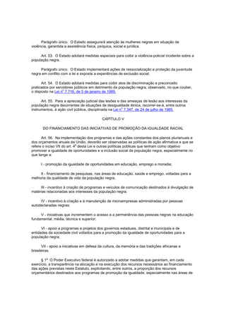 Parágrafo único. O Estado assegurará atenção às mulheres negras em situação de
violência, garantida a assistência física, psíquica, social e jurídica.

     Art. 53. O Estado adotará medidas especiais para coibir a violência policial incidente sobre a
população negra.

     Parágrafo único. O Estado implementará ações de ressocialização e proteção da juventude
negra em conflito com a lei e exposta a experiências de exclusão social.

      Art. 54. O Estado adotará medidas para coibir atos de discriminação e preconceito
praticados por servidores públicos em detrimento da população negra, observado, no que couber,
o disposto na Lei no 7.716, de 5 de janeiro de 1989.

      Art. 55. Para a apreciação judicial das lesões e das ameaças de lesão aos interesses da
população negra decorrentes de situações de desigualdade étnica, recorrer-se-á, entre outros
                                                         o
instrumentos, à ação civil pública, disciplinada na Lei n 7.347, de 24 de julho de 1985.

                                           CAPÍTULO V

       DO FINANCIAMENTO DAS INICIATIVAS DE PROMOÇÃO DA IGUALDADE RACIAL

      Art. 56. Na implementação dos programas e das ações constantes dos planos plurianuais e
dos orçamentos anuais da União, deverão ser observadas as políticas de ação afirmativa a que se
                             o
refere o inciso VII do art. 4 desta Lei e outras políticas públicas que tenham como objetivo
promover a igualdade de oportunidades e a inclusão social da população negra, especialmente no
que tange a:

     I - promoção da igualdade de oportunidades em educação, emprego e moradia;

     II - financiamento de pesquisas, nas áreas de educação, saúde e emprego, voltadas para a
melhoria da qualidade de vida da população negra;

     III - incentivo à criação de programas e veículos de comunicação destinados à divulgação de
matérias relacionadas aos interesses da população negra;

     IV - incentivo à criação e à manutenção de microempresas administradas por pessoas
autodeclaradas negras;

     V - iniciativas que incrementem o acesso e a permanência das pessoas negras na educação
fundamental, média, técnica e superior;

      VI - apoio a programas e projetos dos governos estaduais, distrital e municipais e de
entidades da sociedade civil voltados para a promoção da igualdade de oportunidades para a
população negra;

      VII - apoio a iniciativas em defesa da cultura, da memória e das tradições africanas e
brasileiras.

         o
      § 1 O Poder Executivo federal é autorizado a adotar medidas que garantam, em cada
exercício, a transparência na alocação e na execução dos recursos necessários ao financiamento
das ações previstas neste Estatuto, explicitando, entre outros, a proporção dos recursos
orçamentários destinados aos programas de promoção da igualdade, especialmente nas áreas de
 