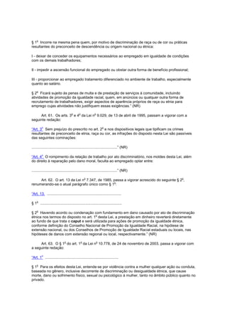 o
§ 1 Incorre na mesma pena quem, por motivo de discriminação de raça ou de cor ou práticas
resultantes do preconceito de descendência ou origem nacional ou étnica:

I - deixar de conceder os equipamentos necessários ao empregado em igualdade de condições
com os demais trabalhadores;

II - impedir a ascensão funcional do empregado ou obstar outra forma de benefício profissional;

III - proporcionar ao empregado tratamento diferenciado no ambiente de trabalho, especialmente
quanto ao salário.

    o
§ 2 Ficará sujeito às penas de multa e de prestação de serviços à comunidade, incluindo
atividades de promoção da igualdade racial, quem, em anúncios ou qualquer outra forma de
recrutamento de trabalhadores, exigir aspectos de aparência próprios de raça ou etnia para
emprego cujas atividades não justifiquem essas exigências.” (NR)

                                     o      o             o
     Art. 61. Os arts. 3 e 4 da Lei n 9.029, de 13 de abril de 1995, passam a vigorar com a
seguinte redação:

         o                                                        o
“Art. 3 Sem prejuízo do prescrito no art. 2 e nos dispositivos legais que tipificam os crimes
resultantes de preconceito de etnia, raça ou cor, as infrações do disposto nesta Lei são passíveis
das seguintes cominações:

...................................................................................” (NR)

         o
“Art. 4 O rompimento da relação de trabalho por ato discriminatório, nos moldes desta Lei, além
do direito à reparação pelo dano moral, faculta ao empregado optar entre:

...................................................................................” (NR)

                                                    o                                       o
     Art. 62. O art. 13 da Lei n 7.347, de 1985, passa a vigorar acrescido do seguinte § 2 ,
renumerando-se o atual parágrafo único como § 1o:

“Art. 13. ........................................................................

    o
§ 1 ...............................................................................

§ 2o Havendo acordo ou condenação com fundamento em dano causado por ato de discriminação
                                       o
étnica nos termos do disposto no art. 1 desta Lei, a prestação em dinheiro reverterá diretamente
ao fundo de que trata o caput e será utilizada para ações de promoção da igualdade étnica,
conforme definição do Conselho Nacional de Promoção da Igualdade Racial, na hipótese de
extensão nacional, ou dos Conselhos de Promoção de Igualdade Racial estaduais ou locais, nas
hipóteses de danos com extensão regional ou local, respectivamente.” (NR)

                              o                 o             o
     Art. 63. O § 1 do art. 1 da Lei n 10.778, de 24 de novembro de 2003, passa a vigorar com
a seguinte redação:

         o
“Art. 1 .......................................................................

    o
§ 1 Para os efeitos desta Lei, entende-se por violência contra a mulher qualquer ação ou conduta,
baseada no gênero, inclusive decorrente de discriminação ou desigualdade étnica, que cause
morte, dano ou sofrimento físico, sexual ou psicológico à mulher, tanto no âmbito público quanto no
privado.
 