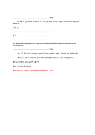 ...................................................................................” (NR)

                               o                               o
      Art. 64. O § 3 do art. 20 da Lei n 7.716, de 1989, passa a vigorar acrescido do seguinte
inciso III:

“Art. 20. ......................................................................

.............................................................................................

     o
§ 3 ...............................................................................

.............................................................................................

III - a interdição das respectivas mensagens ou páginas de informação na rede mundial de
computadores.

...................................................................................” (NR)

          Art. 65. Esta Lei entra em vigor 90 (noventa) dias após a data de sua publicação.

          Brasília, 20 de julho de 2010; 189o da Independência e 122o da República.

LUIZ INÁCIO LULA DA SILVA

Eloi Ferreira de Araújo

Este texto não substitui o publicado no DOU de 21.7.2010
 