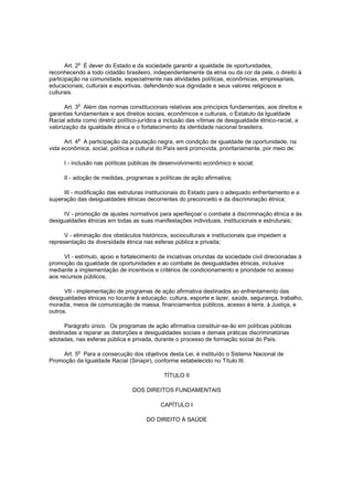 o
       Art. 2 É dever do Estado e da sociedade garantir a igualdade de oportunidades,
reconhecendo a todo cidadão brasileiro, independentemente da etnia ou da cor da pele, o direito à
participação na comunidade, especialmente nas atividades políticas, econômicas, empresariais,
educacionais, culturais e esportivas, defendendo sua dignidade e seus valores religiosos e
culturais.

           o
      Art. 3 Além das normas constitucionais relativas aos princípios fundamentais, aos direitos e
garantias fundamentais e aos direitos sociais, econômicos e culturais, o Estatuto da Igualdade
Racial adota como diretriz político-jurídica a inclusão das vítimas de desigualdade étnico-racial, a
valorização da igualdade étnica e o fortalecimento da identidade nacional brasileira.

           o
      Art. 4 A participação da população negra, em condição de igualdade de oportunidade, na
vida econômica, social, política e cultural do País será promovida, prioritariamente, por meio de:

      I - inclusão nas políticas públicas de desenvolvimento econômico e social;

      II - adoção de medidas, programas e políticas de ação afirmativa;

     III - modificação das estruturas institucionais do Estado para o adequado enfrentamento e a
superação das desigualdades étnicas decorrentes do preconceito e da discriminação étnica;

     IV - promoção de ajustes normativos para aperfeiçoar o combate à discriminação étnica e às
desigualdades étnicas em todas as suas manifestações individuais, institucionais e estruturais;

      V - eliminação dos obstáculos históricos, socioculturais e institucionais que impedem a
representação da diversidade étnica nas esferas pública e privada;

      VI - estímulo, apoio e fortalecimento de iniciativas oriundas da sociedade civil direcionadas à
promoção da igualdade de oportunidades e ao combate às desigualdades étnicas, inclusive
mediante a implementação de incentivos e critérios de condicionamento e prioridade no acesso
aos recursos públicos;

      VII - implementação de programas de ação afirmativa destinados ao enfrentamento das
desigualdades étnicas no tocante à educação, cultura, esporte e lazer, saúde, segurança, trabalho,
moradia, meios de comunicação de massa, financiamentos públicos, acesso à terra, à Justiça, e
outros.

      Parágrafo único. Os programas de ação afirmativa constituir-se-ão em políticas públicas
destinadas a reparar as distorções e desigualdades sociais e demais práticas discriminatórias
adotadas, nas esferas pública e privada, durante o processo de formação social do País.

           o
    Art. 5 Para a consecução dos objetivos desta Lei, é instituído o Sistema Nacional de
Promoção da Igualdade Racial (Sinapir), conforme estabelecido no Título III.

                                             TÍTULO II

                                 DOS DIREITOS FUNDAMENTAIS

                                            CAPÍTULO I

                                      DO DIREITO À SAÚDE
 