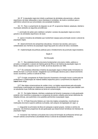 o
      Art. 9 A população negra tem direito a participar de atividades educacionais, culturais,
esportivas e de lazer adequadas a seus interesses e condições, de modo a contribuir para o
patrimônio cultural de sua comunidade e da sociedade brasileira.

     Art. 10. Para o cumprimento do disposto no art. 9o, os governos federal, estaduais, distrital e
municipais adotarão as seguintes providências:

      I - promoção de ações para viabilizar e ampliar o acesso da população negra ao ensino
gratuito e às atividades esportivas e de lazer;

     II - apoio à iniciativa de entidades que mantenham espaço para promoção social e cultural da
população negra;

      III - desenvolvimento de campanhas educativas, inclusive nas escolas, para que a
solidariedade aos membros da população negra faça parte da cultura de toda a sociedade;

      IV - implementação de políticas públicas para o fortalecimento da juventude negra brasileira.

                                              Seção II

                                           Da Educação

      Art. 11. Nos estabelecimentos de ensino fundamental e de ensino médio, públicos e
privados, é obrigatório o estudo da história geral da África e da história da população negra no
Brasil, observado o disposto na Lei no 9.394, de 20 de dezembro de 1996.

         o
      § 1 Os conteúdos referentes à história da população negra no Brasil serão ministrados no
âmbito de todo o currículo escolar, resgatando sua contribuição decisiva para o desenvolvimento
social, econômico, político e cultural do País.

         o
      § 2 O órgão competente do Poder Executivo fomentará a formação inicial e continuada de
professores e a elaboração de material didático específico para o cumprimento do disposto no
caput deste artigo.

         o
      § 3 Nas datas comemorativas de caráter cívico, os órgãos responsáveis pela educação
incentivarão a participação de intelectuais e representantes do movimento negro para debater com
os estudantes suas vivências relativas ao tema em comemoração.

      Art. 12. Os órgãos federais, distritais e estaduais de fomento à pesquisa e à pós-graduação
poderão criar incentivos a pesquisas e a programas de estudo voltados para temas referentes às
relações étnicas, aos quilombos e às questões pertinentes à população negra.

       Art. 13. O Poder Executivo federal, por meio dos órgãos competentes, incentivará as
instituições de ensino superior públicas e privadas, sem prejuízo da legislação em vigor, a:

     I - resguardar os princípios da ética em pesquisa e apoiar grupos, núcleos e centros de
pesquisa, nos diversos programas de pós-graduação que desenvolvam temáticas de interesse da
população negra;

      II - incorporar nas matrizes curriculares dos cursos de formação de professores temas que
incluam valores concernentes à pluralidade étnica e cultural da sociedade brasileira;
 