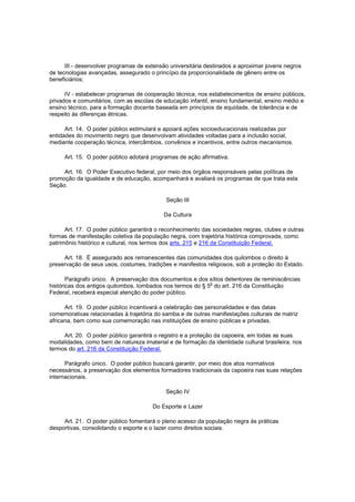 III - desenvolver programas de extensão universitária destinados a aproximar jovens negros
de tecnologias avançadas, assegurado o princípio da proporcionalidade de gênero entre os
beneficiários;

      IV - estabelecer programas de cooperação técnica, nos estabelecimentos de ensino públicos,
privados e comunitários, com as escolas de educação infantil, ensino fundamental, ensino médio e
ensino técnico, para a formação docente baseada em princípios de equidade, de tolerância e de
respeito às diferenças étnicas.

      Art. 14. O poder público estimulará e apoiará ações socioeducacionais realizadas por
entidades do movimento negro que desenvolvam atividades voltadas para a inclusão social,
mediante cooperação técnica, intercâmbios, convênios e incentivos, entre outros mecanismos.

     Art. 15. O poder público adotará programas de ação afirmativa.

     Art. 16. O Poder Executivo federal, por meio dos órgãos responsáveis pelas políticas de
promoção da igualdade e de educação, acompanhará e avaliará os programas de que trata esta
Seção.

                                            Seção III

                                           Da Cultura

      Art. 17. O poder público garantirá o reconhecimento das sociedades negras, clubes e outras
formas de manifestação coletiva da população negra, com trajetória histórica comprovada, como
patrimônio histórico e cultural, nos termos dos arts. 215 e 216 da Constituição Federal.

     Art. 18. É assegurado aos remanescentes das comunidades dos quilombos o direito à
preservação de seus usos, costumes, tradições e manifestos religiosos, sob a proteção do Estado.

       Parágrafo único. A preservação dos documentos e dos sítios detentores de reminiscências
                                                            o
históricas dos antigos quilombos, tombados nos termos do § 5 do art. 216 da Constituição
Federal, receberá especial atenção do poder público.

      Art. 19. O poder público incentivará a celebração das personalidades e das datas
comemorativas relacionadas à trajetória do samba e de outras manifestações culturais de matriz
africana, bem como sua comemoração nas instituições de ensino públicas e privadas.

     Art. 20. O poder público garantirá o registro e a proteção da capoeira, em todas as suas
modalidades, como bem de natureza imaterial e de formação da identidade cultural brasileira, nos
termos do art. 216 da Constituição Federal.

      Parágrafo único. O poder público buscará garantir, por meio dos atos normativos
necessários, a preservação dos elementos formadores tradicionais da capoeira nas suas relações
internacionais.

                                            Seção IV

                                       Do Esporte e Lazer

     Art. 21. O poder público fomentará o pleno acesso da população negra às práticas
desportivas, consolidando o esporte e o lazer como direitos sociais.
 