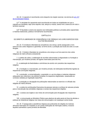 Art. 22. A capoeira é reconhecida como desporto de criação nacional, nos termos do art. 217
da Constituição Federal.

         o
       § 1 A atividade de capoeirista será reconhecida em todas as modalidades em que a
capoeira se manifesta, seja como esporte, luta, dança ou música, sendo livre o exercício em todo o
território nacional.

         o
     § 2 É facultado o ensino da capoeira nas instituições públicas e privadas pelos capoeiristas
e mestres tradicionais, pública e formalmente reconhecidos.

                                            CAPÍTULO III

 DO DIREITO À LIBERDADE DE CONSCIÊNCIA E DE CRENÇA E AO LIVRE EXERCÍCIO DOS
                             CULTOS RELIGIOSOS

       Art. 23. É inviolável a liberdade de consciência e de crença, sendo assegurado o livre
exercício dos cultos religiosos e garantida, na forma da lei, a proteção aos locais de culto e a suas
liturgias.

       Art. 24. O direito à liberdade de consciência e de crença e ao livre exercício dos cultos
religiosos de matriz africana compreende:

    I - a prática de cultos, a celebração de reuniões relacionadas à religiosidade e a fundação e
manutenção, por iniciativa privada, de lugares reservados para tais fins;

       II - a celebração de festividades e cerimônias de acordo com preceitos das respectivas
religiões;

     III - a fundação e a manutenção, por iniciativa privada, de instituições beneficentes ligadas às
respectivas convicções religiosas;

     IV - a produção, a comercialização, a aquisição e o uso de artigos e materiais religiosos
adequados aos costumes e às práticas fundadas na respectiva religiosidade, ressalvadas as
condutas vedadas por legislação específica;

       V - a produção e a divulgação de publicações relacionadas ao exercício e à difusão das
religiões de matriz africana;

      VI - a coleta de contribuições financeiras de pessoas naturais e jurídicas de natureza privada
para a manutenção das atividades religiosas e sociais das respectivas religiões;

       VII - o acesso aos órgãos e aos meios de comunicação para divulgação das respectivas
religiões;

      VIII - a comunicação ao Ministério Público para abertura de ação penal em face de atitudes e
práticas de intolerância religiosa nos meios de comunicação e em quaisquer outros locais.

      Art. 25. É assegurada a assistência religiosa aos praticantes de religiões de matrizes
africanas internados em hospitais ou em outras instituições de internação coletiva, inclusive
àqueles submetidos a pena privativa de liberdade.
 
