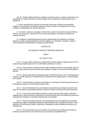 Art. 26. O poder público adotará as medidas necessárias para o combate à intolerância com
as religiões de matrizes africanas e à discriminação de seus seguidores, especialmente com o
objetivo de:

     I - coibir a utilização dos meios de comunicação social para a difusão de proposições,
imagens ou abordagens que exponham pessoa ou grupo ao ódio ou ao desprezo por motivos
fundados na religiosidade de matrizes africanas;

      II - inventariar, restaurar e proteger os documentos, obras e outros bens de valor artístico e
cultural, os monumentos, mananciais, flora e sítios arqueológicos vinculados às religiões de
matrizes africanas;

      III - assegurar a participação proporcional de representantes das religiões de matrizes
africanas, ao lado da representação das demais religiões, em comissões, conselhos, órgãos e
outras instâncias de deliberação vinculadas ao poder público.

                                            CAPÍTULO IV

                        DO ACESSO À TERRA E À MORADIA ADEQUADA

                                               Seção I

                                         Do Acesso à Terra

     Art. 27. O poder público elaborará e implementará políticas públicas capazes de promover o
acesso da população negra à terra e às atividades produtivas no campo.

      Art. 28. Para incentivar o desenvolvimento das atividades produtivas da população negra no
campo, o poder público promoverá ações para viabilizar e ampliar o seu acesso ao financiamento
agrícola.

      Art. 29. Serão assegurados à população negra a assistência técnica rural, a simplificação do
acesso ao crédito agrícola e o fortalecimento da infraestrutura de logística para a comercialização
da produção.

      Art. 30. O poder público promoverá a educação e a orientação profissional agrícola para os
trabalhadores negros e as comunidades negras rurais.

      Art. 31. Aos remanescentes das comunidades dos quilombos que estejam ocupando suas
terras é reconhecida a propriedade definitiva, devendo o Estado emitir-lhes os títulos respectivos.

      Art. 32. O Poder Executivo federal elaborará e desenvolverá políticas públicas especiais
voltadas para o desenvolvimento sustentável dos remanescentes das comunidades dos quilombos,
respeitando as tradições de proteção ambiental das comunidades.

      Art. 33. Para fins de política agrícola, os remanescentes das comunidades dos quilombos
receberão dos órgãos competentes tratamento especial diferenciado, assistência técnica e linhas
especiais de financiamento público, destinados à realização de suas atividades produtivas e de
infraestrutura.

       Art. 34. Os remanescentes das comunidades dos quilombos se beneficiarão de todas as
iniciativas previstas nesta e em outras leis para a promoção da igualdade étnica.
 