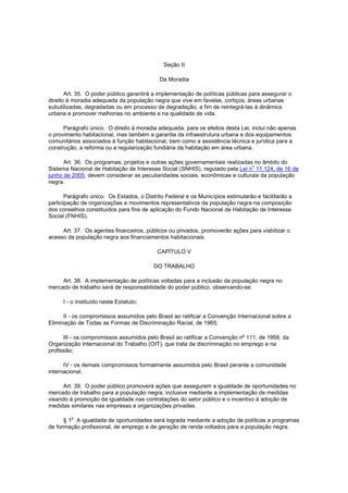 Seção II

                                            Da Moradia

       Art. 35. O poder público garantirá a implementação de políticas públicas para assegurar o
direito à moradia adequada da população negra que vive em favelas, cortiços, áreas urbanas
subutilizadas, degradadas ou em processo de degradação, a fim de reintegrá-las à dinâmica
urbana e promover melhorias no ambiente e na qualidade de vida.

      Parágrafo único. O direito à moradia adequada, para os efeitos desta Lei, inclui não apenas
o provimento habitacional, mas também a garantia da infraestrutura urbana e dos equipamentos
comunitários associados à função habitacional, bem como a assistência técnica e jurídica para a
construção, a reforma ou a regularização fundiária da habitação em área urbana.

      Art. 36. Os programas, projetos e outras ações governamentais realizadas no âmbito do
                                                                              o
Sistema Nacional de Habitação de Interesse Social (SNHIS), regulado pela Lei n 11.124, de 16 de
junho de 2005, devem considerar as peculiaridades sociais, econômicas e culturais da população
negra.

       Parágrafo único. Os Estados, o Distrito Federal e os Municípios estimularão e facilitarão a
participação de organizações e movimentos representativos da população negra na composição
dos conselhos constituídos para fins de aplicação do Fundo Nacional de Habitação de Interesse
Social (FNHIS).

     Art. 37. Os agentes financeiros, públicos ou privados, promoverão ações para viabilizar o
acesso da população negra aos financiamentos habitacionais.

                                           CAPÍTULO V

                                          DO TRABALHO

     Art. 38. A implementação de políticas voltadas para a inclusão da população negra no
mercado de trabalho será de responsabilidade do poder público, observando-se:

      I - o instituído neste Estatuto;

      II - os compromissos assumidos pelo Brasil ao ratificar a Convenção Internacional sobre a
Eliminação de Todas as Formas de Discriminação Racial, de 1965;

                                                                              o
      III - os compromissos assumidos pelo Brasil ao ratificar a Convenção n 111, de 1958, da
Organização Internacional do Trabalho (OIT), que trata da discriminação no emprego e na
profissão;

      IV - os demais compromissos formalmente assumidos pelo Brasil perante a comunidade
internacional.

      Art. 39. O poder público promoverá ações que assegurem a igualdade de oportunidades no
mercado de trabalho para a população negra, inclusive mediante a implementação de medidas
visando à promoção da igualdade nas contratações do setor público e o incentivo à adoção de
medidas similares nas empresas e organizações privadas.

         o
      § 1 A igualdade de oportunidades será lograda mediante a adoção de políticas e programas
de formação profissional, de emprego e de geração de renda voltados para a população negra.
 