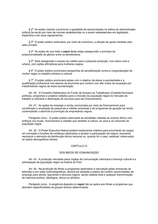 o
      § 2 As ações visando a promover a igualdade de oportunidades na esfera da administração
pública far-se-ão por meio de normas estabelecidas ou a serem estabelecidas em legislação
específica e em seus regulamentos.

      § 3o O poder público estimulará, por meio de incentivos, a adoção de iguais medidas pelo
setor privado.

         o
     § 4 As ações de que trata o caput deste artigo assegurarão o princípio da
proporcionalidade de gênero entre os beneficiários.

         o
     § 5 Será assegurado o acesso ao crédito para a pequena produção, nos meios rural e
urbano, com ações afirmativas para mulheres negras.

         o
     § 6 O poder público promoverá campanhas de sensibilização contra a marginalização da
mulher negra no trabalho artístico e cultural.

         o
       § 7 O poder público promoverá ações com o objetivo de elevar a escolaridade e a
qualificação profissional nos setores da economia que contem com alto índice de ocupação por
trabalhadores negros de baixa escolarização.

       Art. 40. O Conselho Deliberativo do Fundo de Amparo ao Trabalhador (Codefat) formulará
políticas, programas e projetos voltados para a inclusão da população negra no mercado de
trabalho e orientará a destinação de recursos para seu financiamento.

      Art. 41. As ações de emprego e renda, promovidas por meio de financiamento para
constituição e ampliação de pequenas e médias empresas e de programas de geração de renda,
contemplarão o estímulo à promoção de empresários negros.

     Parágrafo único. O poder público estimulará as atividades voltadas ao turismo étnico com
enfoque nos locais, monumentos e cidades que retratem a cultura, os usos e os costumes da
população negra.

      Art. 42. O Poder Executivo federal poderá implementar critérios para provimento de cargos
em comissão e funções de confiança destinados a ampliar a participação de negros, buscando
reproduzir a estrutura da distribuição étnica nacional ou, quando for o caso, estadual, observados
os dados demográficos oficiais.

                                           CAPÍTULO VI

                                DOS MEIOS DE COMUNICAÇÃO

       Art. 43. A produção veiculada pelos órgãos de comunicação valorizará a herança cultural e a
participação da população negra na história do País.

       Art. 44. Na produção de filmes e programas destinados à veiculação pelas emissoras de
televisão e em salas cinematográficas, deverá ser adotada a prática de conferir oportunidades de
emprego para atores, figurantes e técnicos negros, sendo vedada toda e qualquer discriminação
de natureza política, ideológica, étnica ou artística.

     Parágrafo único. A exigência disposta no caput não se aplica aos filmes e programas que
abordem especificidades de grupos étnicos determinados.
 