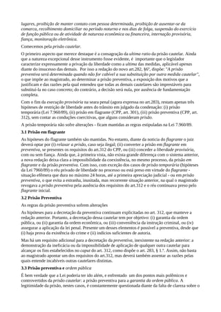 lugares, proibição de manter contato com pessoa determinada, proibição de ausentar-se da
comarca, recolhimento domiciliar no período noturno e nos dias de folga, suspensão do exercício
de função pública ou de atividade de natureza econômica ou financeira, internação provisória,
fiança, monitoração eletrônica.
Comecemos pela prisão cautelar.
O primeiro aspecto que merece destaque é a consagração da ultima ratio da prisão cautelar. Ainda
que a natureza excepcional desse instrumento fosse evidente, é importante que o legislador
caracterize expressamente a privação da liberdade como a ultima das medidas, aplicável apenas
diante do insucesso das demais. Por isso a redação do novo art.282, §6º, dispõe: "A prisão
preventiva será determinada quando não for cabível a sua substituição por outra medida cautelar",
o que impõe ao magistrado, ao determinar a prisão preventiva, a exposição dos motivos que a
justificam e das razões pela qual entendeu que todas as demais cautelares são imprestáveis para
substituí-la no caso concreto; do contrário, a decisão será nula, por ausência de fundamentação
completa.
Com o fim da execução provisória na seara penal (agora expressa no art.283), restam apenas três
hipóteses de restrição de liberdade antes do trânsito em julgado da condenação: (i) prisão
temporária (Lei 7.960/89), (ii) prisão em flagrante (CPP, art. 301), (iii) prisão preventiva (CPP, art.
312), sem contar as conduções coercitivas, que alguns consideram prisão.
A prisão temporária não sofre alterações - ficam mantidas as regras estipuladas na Lei 7.960/89.
3.1 Prisão em flagrante
As hipóteses do flagrante também são mantidas. No entanto, diante da noticia do flagrante o juiz
deverá optar por (i) relaxar a prisão, caso seja ilegal; (ii) converter a prisão em flagrante em
preventiva, se presentes os requisitos do art.312 do CPP, ou (iii) conceder a liberdade provisória,
com ou sem fiança. Ainda que, à primeira vista, não exista grande diferença com o sistema anterior,
a nova redação deixa clara a impossibilidade da coexistência, no mesmo processo, da prisão em
flagrante e da prisão preventiva. Com isso, com exceção dos casos de prisão temporária (hipóteses
da Lei 7960/89) o réu privado de liberdade no processo ou está preso em virtude do flagrante -
situação efêmera que dura no máximo 24 horas, até a primeira apreciação judicial - ou em prisão
preventiva, o que evita a estranha, inusitada, mas recorrente situação anterior, na qual o magistrado
revogava a prisão preventiva pela ausência dos requisitos do art.312 e o réu continuava preso pelo
flagrante inicial.
3.2 Prisão Preventiva
As regras da prisão preventiva sofrem alterações
As hipóteses para a decretação da preventiva continuam explicitadas no art. 312, que manteve a
redação anterior. Portanto, a decretação dessa cautelar tem por objetivo: (i) garantia da ordem
pública, ou (ii) garantia da ordem econômica, ou (iii) conveniência da instrução criminal, ou (iv)
assegurar a aplicação da lei penal. Presente um desses elementos é possível a preventiva, desde que
(i) haja prova da existência do crime e (ii) indícios suficientes de autoria.
Mas há um requisito adicional para a decretação da preventiva, inexistente na redação anterior: a
demonstração da ineficácia ou da impossibilidade de aplicação de qualquer outra cautelar para
alcançar os fins estabelecidos no caput do art. 312, como dispõe o art. 283, § 1.º. Assim, não basta
ao magistrado apontar um dos requisitos do art.312, mas deverá também assentar as razões pelas
quais entende incabíveis outras cautelares distintas.
3.3 Prisão preventiva e ordem pública
É bem verdade que a Lei poderia ter ido além, e enfrentado um dos pontos mais polêmicos e
controvertidos da prisão cautelar: a prisão preventiva para a garantia da ordem pública. A
legitimidade da prisão, nestes casos, é constantemente questionada diante da falta de clareza sobre o
 