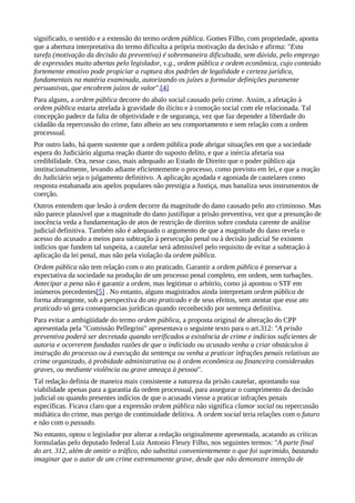 significado, o sentido e a extensão do termo ordem pública. Gomes Filho, com propriedade, aponta
que a abertura interpretativa do termo dificulta a própria motivação da decisão e afirma: "Esta
tarefa (motivação da decisão da preventiva) é sobremaneira dificultada, sem dúvida, pelo emprego
de expressões muito abertas pelo legislador, v.g., ordem pública e ordem econômica, cujo conteúdo
fortemente emotivo pode propiciar a ruptura dos padrões de legalidade e certeza jurídica,
fundamentais na matéria examinada, autorizando os juízes a formular definições puramente
persuasivas, que encobrem juízos de valor".[4]
Para alguns, a ordem pública decorre do abalo social causado pelo crime. Assim, a afetação à
ordem pública estaria atrelada à gravidade do ilícito e à comoção social com ele relacionada. Tal
concepção padece da falta de objetividade e de segurança, vez que faz depender a liberdade do
cidadão da repercussão do crime, fato alheio ao seu comportamento e sem relação com a ordem
processual.
Por outro lado, há quem sustente que a ordem pública pode abrigar situações em que a sociedade
espera do Judiciário alguma reação diante do suposto delito, e que a inércia afetaria sua
credibilidade. Ora, nesse caso, mais adequado ao Estado de Direito que o poder público aja
institucionalmente, levando adiante eficientemente o processo, como previsto em lei, e que a reação
do Judiciário seja o julgamento definitivo. A aplicação açodada e agoniada de cautelares como
resposta estabanada aos apelos populares não prestigia a Justiça, mas banaliza seus instrumentos de
coerção.
Outros entendem que lesão à ordem decorre da magnitude do dano causado pelo ato criminoso. Mas
não parece plausível que a magnitude do dano justifique a prisão preventiva, vez que a presunção de
inocência veda a fundamentação de atos de restrição de direitos sobre conduta carente de análise
judicial definitiva. Também não é adequado o argumento de que a magnitude do dano revela o
acesso do acusado a meios para subtração à persecução penal ou à decisão judicial Se existem
indícios que fundem tal suspeita, a cautelar será admissível pelo requisito de evitar a subtração à
aplicação da lei penal, mas não pela violação da ordem pública.
Ordem pública não tem relação com o ato praticado. Garantir a ordem pública é preservar a
expectativa da sociedade na produção de um processo penal completo, em ordem, sem turbações.
Antecipar a pena não é garantir a ordem, mas legitimar o arbítrio, como já apontou o STF em
inúmeros precedentes[5] . No entanto, alguns magistrados ainda interpretam ordem pública de
forma abrangente, sob a perspectiva do ato praticado e de seus efeitos, sem atentar que esse ato
praticado só gera consequencias jurídicas quando reconhecido por sentença definitiva.
Para evitar a ambigüidade do termo ordem pública, a proposta original de alteração do CPP
apresentada pela "Comissão Pellegrini" apresentava o seguinte texto para o art.312: "A prisão
preventiva poderá ser decretada quando verificados a existência de crime e indícios suficientes de
autoria e ocorrerem fundadas razões de que o indiciado ou acusado venha a criar obstáculos à
instrução do processo ou à execução da sentença ou venha a praticar infrações penais relativas ao
crime organizado, à probidade administrativa ou à ordem econômica ou financeira consideradas
graves, ou mediante violência ou grave ameaça à pessoa".
Tal redação definia de maneira mais consistente a natureza da prisão cautelar, apontando sua
viabilidade apenas para a garantia da ordem processual, para assegurar o cumprimento da decisão
judicial ou quando presentes indícios de que o acusado viesse a praticar infrações penais
específicas. Ficava claro que a expressão ordem pública não significa clamor social ou repercussão
midiática do crime, mas perigo de continuidade delitiva. A ordem social teria relações com o futuro
e não com o passado.
No entanto, optou o legislador por alterar a redação originalmente apresentada, acatando as críticas
formuladas pelo deputado federal Luiz Antonio Fleury Filho, nos seguintes termos: "A parte final
do art. 312, além de omitir o tráfico, não substitui convenientemente o que foi suprimido, bastando
imaginar que o autor de um crime extremamente grave, desde que não demonstre intenção de
 