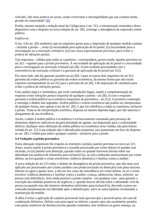 reincidir, não mais poderá ser preso, sendo irrelevante a intranqüilidade que sua conduta tenha
gerado na comunidade".[6]
Porém, mesmo mantida a redação atual do Código para o art. 312, a interpretação sistemática desse
dispositivo com o disposto na nova redação do art. 282, restringe a abrangência da expressão ordem
pública.
Explica-se.
O inc. I do art. 282 estabelece que os requisitos gerais para a imposição de qualquer medida cautelar
- incluída a prisão - , serão (i) necessidade para aplicação da lei penal, (ii) necessidade para a
investigação ou a instrução criminal e, (iii) nos casos expressamente previstos, para evitar a
prática de infrações penais.
Tais requisitos - válidos para todas as cautelares - correspondem, grosso modo, àqueles previstos no
art.312 - vigentes para a prisão preventiva. A necessidade de aplicação da lei penal e a necessidade
para a investigação ou instrução criminal (art.282, I) tem evidente proximidade com a
conveniência da instrução criminal e a garantia de aplicação da lei penal (art.312).
Por outro lado, não há aparente paralelo no art.282, I para os outros dois requisitos do art.312:
garantia da ordem pública ou garantia da ordem econômica, da mesma forma que não existe
expresso correspondente no art.312 para a previsão do art.282, I de imposição de cautelares para
evitar a prática de infrações penais.
Uma análise lógica e sistemática, que evite contradições legais, impõe a complementação do
requisito evitar infrações penais (requisito de qualquer cautelar - art.282, I) com o requisito
garantia a ordem pública ou econômica (requisitos da preventiva - art.312). O primeiro contempla
e restringe o âmbito dos segundos. Ordem pública e ordem econômica não podem ser interpretadas
de qualquer forma, mas apenas à luz do art. 282, I, que faz referência a todas as cautelares, inclusive
à prisão. Trata-se de interpretação autêntica, disposta no mesmo diploma legal, que não autoriza o
alargamento de sua incidência.
Assim, o abalo à ordem pública e econômica é exclusivamente constatado pela presença de
elementos objetivos indicativos da periculosidade do agente, sua disposição para a continuidade
delitiva. Qualquer outra definição de ordem pública ou econômica seria vedada, não pela leitura
isolada do art. 312 (cuja redação não é alterada pela proposta), mas justamente em face do disposto
no art. 282, I válido para toda e qualquer cautelar - inclusive para a prisão
3.4 Vedações à prisão preventiva
Outra alteração importante diz respeito às restrições à prisão cautelar previstas no novo art.313.
Antes, estava sujeito à prisão preventiva o acusado processado por crime doloso (i) punido com
reclusão, ou (ii) punido com detenção, quando vadio ou quando houvesse dúvida sobre sua
identidade (na ausência de elementos para esclarecê-la), ou (iii) condenado anteriormente por crime
doloso, ou (iv) quando o crime envolvesse violência doméstica e familiar contra a mulher.
A nova redação do art.313 reduz o âmbito de abrangência da prisão preventiva, que não mais será
aplicada aos processados por crimes punidos com prisão (reclusão ou detenção) com pena máxima
inferior ou igual a quatro anos, a não ser nos casos de reincidência em crime doloso, ou se o crime
envolver violência doméstica e familiar contra a mulher, criança, adolescente, idoso, enfermo ou
pessoa com deficiência. Será ainda possível a prisão cautelar - em qualquer caso - para garantir a
execução das medidas protetivas de urgência, e quando houver dúvida sobre a identidade civil da
pessoa ou quando esta não fornecer elementos suficientes para esclarecê-la, devendo o preso ser
colocado imediatamente em liberdade após a identificação, salvo se outra hipótese recomendar a
manutenção da medida.
A idéia é evitar a aplicação de cautelar processual mais gravosa que a possível pena, em caso de
condenação definitiva. Delitos com pena igual ou inferior a quatro anos são usualmente punidos
com penas restritivas de direitos (exceto quando cometidos com violência ou grave ameaça, ou
 