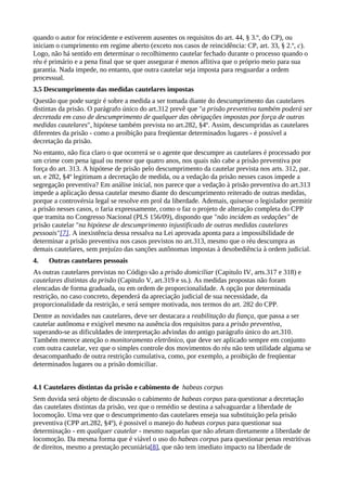 quando o autor for reincidente e estiverem ausentes os requisitos do art. 44, § 3.º, do CP), ou
iniciam o cumprimento em regime aberto (exceto nos casos de reincidência: CP, art. 33, § 2.º, c).
Logo, não há sentido em determinar o recolhimento cautelar fechado durante o processo quando o
réu é primário e a pena final que se quer assegurar é menos aflitiva que o próprio meio para sua
garantia. Nada impede, no entanto, que outra cautelar seja imposta para resguardar a ordem
processual.
3.5 Descumprimento das medidas cautelares impostas
Questão que pode surgir é sobre a medida a ser tomada diante do descumprimento das cautelares
distintas da prisão. O parágrafo único do art.312 prevê que "a prisão preventiva também poderá ser
decretada em caso de descumprimento de qualquer das obrigações impostas por força de outras
medidas cautelares", hipótese também prevista no art.282, §4º. Assim, descumpridas as cautelares
diferentes da prisão - como a proibição para freqüentar determinados lugares - é possível a
decretação da prisão.
No entanto, não fica claro o que ocorrerá se o agente que descumpre as cautelares é processado por
um crime com pena igual ou menor que quatro anos, nos quais não cabe a prisão preventiva por
força do art. 313. A hipótese de prisão pelo descumprimento da cautelar prevista nos arts. 312, par.
un. e 282, §4º legitimam a decretação de medida, ou a vedação da prisão nesses casos impede a
segregação preventiva? Em análise inicial, nos parece que a vedação à prisão preventiva do art.313
impede a aplicação dessa cautelar mesmo diante do descumprimento reiterado de outras medidas,
porque a controvérsia legal se resolve em prol da liberdade. Ademais, quisesse o legislador permitir
a prisão nesses casos, o faria expressamente, como o faz o projeto de alteração completa do CPP
que tramita no Congresso Nacional (PLS 156/09), dispondo que "não incidem as vedações" de
prisão cautelar "na hipótese de descumprimento injustificado de outras medidas cautelares
pessoais"[7]. A inexistência dessa ressalva na Lei aprovada aponta para a impossibilidade de
determinar a prisão preventiva nos casos previstos no art.313, mesmo que o réu descumpra as
demais cautelares, sem prejuízo das sanções autônomas impostas à desobediência à ordem judicial.
4.   Outras cautelares pessoais
As outras cautelares previstas no Código são a prisão domiciliar (Capitulo IV, arts.317 e 318) e
cautelares distintas da prisão (Capitulo V, art.319 e ss.). As medidas propostas não foram
elencadas de forma graduada, ou em ordem de proporcionalidade. A opção por determinada
restrição, no caso concreto, dependerá da apreciação judicial de sua necessidade, da
proporcionalidade da restrição, e será sempre motivada, nos termos do art. 282 do CPP.
Dentre as novidades nas cautelares, deve ser destacara a reabilitação da fiança, que passa a ser
cautelar autônoma e exigível mesmo na ausência dos requisitos para a prisão preventiva,
superando-se as dificuldades de interpretação advindas do antigo parágrafo único do art.310.
Também merece atenção o monitoramento eletrônico, que deve ser aplicado sempre em conjunto
com outra cautelar, vez que o simples controle dos movimentos do réu não tem utilidade alguma se
desacompanhado de outra restrição cumulativa, como, por exemplo, a proibição de freqüentar
determinados lugares ou a prisão domiciliar.


4.1 Cautelares distintas da prisão e cabimento de habeas corpus
Sem duvida será objeto de discussão o cabimento de habeas corpus para questionar a decretação
das cautelates distintas da prisão, vez que o remédio se destina a salvaguardar a liberdade de
locomoção. Uma vez que o descumprimento das cautelares enseja sua substituição pela prisão
preventiva (CPP art.282, §4º), é possivel o manejo do habeas corpus para questionar sua
determinação - em qualquer cautelar - mesmo naquelas que não afetam diretamente a liberdade de
locomoção. Da mesma forma que é viável o uso do habeas corpus para questionar penas restritivas
de direitos, mesmo a prestação pecuniária[8], que não tem imediato impacto na liberdade de
 