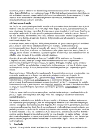 locomoção, deve-se admitir o uso do remédio para questionar as cautelares distintas da prisão,
diante da possibilidade de conversão em privação de liberdade pelo descumprimento da medida. As
únicas hipóteses nas quais parece inviável o habeas corpus são aquelas decorrentes do art.313, pois
aqui não existe a hipótese de conversão em privação de liberdade, mesmo diante do
descumprimento das cautelares aplicadas.
4.2 Cautelares e detração
Por fim, há um ponto que exige reflexão: a ausência de previsão da detração diante da aplicação de
medidas cautelares distintas da prisão. O Código Penal dispõe, no art.42, que será computado, na
pena privativa de liberdade e na medida de segurança, o tempo de prisão provisória, no Brasil ou no
estrangeiro - a detração. Se o réu aguardou preso preventivamente o andar do processo, é natural
que esse tempo seja descontado da pena final, ainda que a qualidade e natureza das prisões cautelar
e definitiva seja distinta. A supressão do direito de locomoção para salvaguardar o processo será
compensado na pena final.
Ocorre que não há previsão legal da detração nos processos em que a cautelar aplicada é distinta da
prisão. Para os casos em que o réu for submetido, por exemplo, à prisão domiciliar ou
monitoramento eletrônico durante a instrução, a lei não prevê desconto na pena final, o que parece
injusto. Se a detração da prisão tem por fundamento o principio da equidade e a vedação ao bis in
idem[9], deve o instituto ser estendido a qualquer hipótese de intervenção do Estado em direitos do
cidadão, seja a liberdade de locomoção, seja outro qualquer.
O projeto de alteração do Código de Processo Penal (PLS 156), atualmente em discussão no
Congresso Nacional, prevê que o tempo de recolhimento domiciliar será computado no
cumprimento da pena privativa de liberdade, na hipótese de fixação inicial do regime aberto na
sentença (art.607) e que substituída a pena privativa de liberdade por restritiva de direitos, nesta
será computado o tempo de duração das medidas cautelares previstas pela proposta (parágrafo
único).
Da mesma forma, o Código Penal português prevê o desconto total do tempo de pena de prisão caso
o réu tenha sofrido, no curso do processo, detenção, prisão preventiva, ou obrigação de
permanência na habitação (art.80º, 1, grifos nossos)[10]. Também o Código Penal espanhol
estabelece que se abonarán, en su totalidad, para el cumplimiento de la pena impuesta, las
privaciones de derechos acordadas cautelarmente (seccion 6ª, art.58, 2) e que cuando las medidas
cautelares sufridas y la pena impuesta sean de distinta naturaleza, el Juez o Tribunal ordenará que
se tenga por ejecutada la pena impuesta en aquella parte que estime compensada (art.59, sem
grifos)[11].
Enfim, os textos citados revelam a adequação da previsão da detração para cautelares distintas da
prisão, a sugerir a revisão pontual do Código Penal para a adequação da detração à essa nova
realidade legislativa.
No entanto, a ausência de menção à detração para cautelares distintas da prisão no ordenamento
não impede sua aplicação pelo juiz, que por analogia pode beneficiar o réu com uma interpretação
amplie a abrangência do instituto para além da prisão. Nos parece possível, por exemplo, descontar
o tempo passado em prisão domiciliar da eventual pena de prisão definitiva em regime aberto, ou o
período processual no qual o réu foi proibido de freqüentar determinados lugares da pena restritiva
da mesma natureza, se essa for a condenação. Caso a cautelar e a pena tenham naturezas distintas -
como na hipótese da cautelar de prisão domiciliar e a pena de prisão em regime fechado - o tempo
descontado não poderá ser o mesmo, mas é possível construir pela jurisprudência uma formula que
permita deduzir proporcionalmente - com base na razoabilidade - algo da sanção para detrair a
cautelar aplicada.
5.   Conclusão
A par de criticas pontuais, a nova lei é bem vinda. Como qualquer novo ato, ainda será debatida e
 