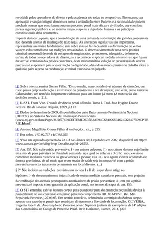 revolvida pelos operadores do direito e pela academia sob todas as perspectivas. No entanto, sua
aprovação e sanção integral demonstra como a articulação entre Poderes e a racionalidade podem
produzir normas que contribuam para um processo penal mais eficaz e civilizado, que contribua
para a segurança pública e, ao mesmo tempo, respeite a dignidade humana e os princípios
constitucionais dela decorrentes.
Importa destacar, apenas, que a consolidação de uma cultura de substituição das prisões processuais
não depende apenas da mudança do texto legal. As alterações legislativas são importantes,
representam um marco fundamental, mas sobre elas se faz necessária a reformulação de velhos
valores e do comodismo das tradições cristalizadas. O desenvolvimento de uma nova política
criminal processual depende da coragem de magistrados, promotores, advogados, defensores,
enfim, de todos os operadores do direito, para reconhecer e aplicar medidas alternativas, que fujam
do terrível cotidiano das prisões cautelares, desta monotemática solução de preservação da ordem
processual, e apontem para a valorização da dignidade, afetando o menos possível o cidadão sobre o
qual não paira o peso da condenação criminal transitada em julgado.




[1] Sobre o tema, ensina Gomes Filho: "Disso resulta, num considerável número de situações, um
risco para a própria obtenção e efetividade do provimento a ser alcançado; este seria, como lembrou
Calamandrei, um remédio longamente elaborado para um doente já morto (A motivação das
decisões penais, p. 218.
[2] LISZT, Franz Von. Tratado de direito penal allemão. Tomo I. Trad. Jose Hygino Duarte
Pereira. Rio de Janeiro: Briguiet, 1899, p.113
[3] Dados de dezembro de 2009, disponibilizados pelo Departamento Penitenciário Nacional
(DEPEN), no Sistema Nacional de Informação Penitenciária
(www.mj.gov.br/data/Pages/MJD574E9CEITEMIDC37B2AE94C6840068B1624D28407509CPTB
RIE.hhtml)
[4] Antonio Magalhães Gomes Filho, A motivação... cit., p. 225.
[5] Por todos. HC 92.737 e HC 91.025
[6] Voto em separado apresentado à CCJ na Câmara dos Deputados em 2002, disponível em http://
www.camara.gov.br/sileg/Prop_Detalhe.asp?id=26558.
[7] Art. 557. Não cabe prisão preventiva: I - nos crimes culposos; II - nos crimes dolosos cujo limite
máximo da pena privativa de liberdade cominada seja igual ou inferior a 3 (três) anos, exceto se
cometidos mediante violência ou grave ameaça à pessoa; 104 III - se o agente estiver acometido de
doença gravíssima, de tal modo que o seu estado de saúde seja incompatível com a prisão
preventiva ou exija tratamento permanente em local diverso. (...)
§ 2º Não incidem as vedações previstas nos incisos I e II do caput deste artigo na
hipótese: I - de descumprimento injustificado de outras medidas cautelares pessoais, sem prejuízo
da verificação dos demais pressupostos autorizadores da prisão preventiva; II - em que a prisão
preventiva é imposta como garantia da aplicação penal, nos termos do caput do art. 150.
[8] O STF entendeu cabível habeas corpus para questionar pena de prestação pecuniária devida à
possibilidade de sua conversão em prisão pelo não cumprimento. HC 86.619/SC, Rel. Min.
Sepulveda Pertence, j.27.09.05. Em sentido contrário, defendendo a restrição do habeas corpus
apenas para cautelares penais que restrinjam diretamente a liberdade de locomoção,, OLIVEIRA,
Eugenio Pacelli de. Atualização do Processo penal. Separata juntada ais exemplares da 14ª edição
dos Comentários ao Código de Processo Penal. Belo Horizonte, Lumen, 2011, p.07
 