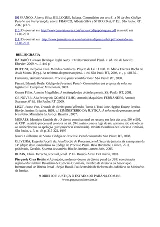 [9] FRANCO, Alberto Silva, BELLOQUE, Juliana. Comentários aos arts.41 a 60 da obra Codigo
Penal e sua interpretação, coord. FRANCO, Alberto Silva e STOCO, Rui, 8ª Ed.. São Paulo: RT,
2007, p.277.
[10] Disponivel em http://www.juareztavares.com/textos/codigoportugues.pdf acessado em
12.05.2011
[11] Disponivel em http://www.juareztavares.com/textos/codigoespanhol.pdf acessado em
12.05.2011.


BIBLIOGRAFIA
BADARÓ, Gustavo Henrique Righi Ivahy . Direito Processual Penal. 2. ed. Rio de Janeiro:
Elsevier, 2009. v. II. 440 p.
BOTTINI, Pierpaolo Cruz. Medidas cautelares. Projeto de Lei 111/08. In: Maria Thereza Rocha de
Assis Moura. (Org.). As reformas do processo penal. 1 ed. São Pauli: RT, 2008, v. , p. 448-501
Fernandes, Antonio Scarance. Processo penal constitucional. São Paulo: RT, 2000.
Ferrari, Eduardo Reale. Código de Processo Penal - Comentários aos projetos de reforma
legislativa. Campinas: Millennium, 2003.
Gomes Filho, Antonio Magalhães. A motivação das decisões penais. São Paulo: RT, 2001.
GRINOVER, Ada Pellegrini; GOMES FILHO, Antonio Magalhães; FERNANDES, Antonio
Scarance. 6ª Ed. São Paulo: RT, 2009.
LISZT, Franz Von. Tratado de direito penal allemão. Tomo I. Trad. Jose Hygino Duarte Pereira.
Rio de Janeiro: Briguiet, 1899, p.113MINISTÉRIO DA JUSTIÇA. A reforma do processo penal
brasileiro. Ministério da Justiça: Brasilia , 2007.
MORAES, Maurício Zanoide de . O direito constitucional ao recurso em face dos arts. 594 e 595,
do CPP : a prisão processual prevista no art. 594, assim como a fuga do réu apelante não são óbices
ao conhecimento da apelação (jurisprudência comentada). Revista Brasileira de Ciências Criminais,
São Paulo, v. 5, n. 19, p. 315-322, 1997
Nucci, Guilherme de Souza. Código de Processo Penal comentado. São Paulo: RT, 2008.
OLIVEIRA, Eugenio Pacelli de. Atualização do Processo penal. Separata juntada ais exemplares da
14ª edição dos Comentários ao Código de Processo Penal. Belo Horizonte, Lumen, 2011,
p.06Prado, Geraldo. Sistema acusatório. Rio de Janeiro: Lumen Juris, 2005.
ROXIN, Claus. Derecho procesal penal. 1ª Ed. Buenos Aires: Del Puerto, 2003
Pierpaolo Cruz Bottini é Advogado, professor-doutor de direito penal da USP, coordenador
regional do Instituto Brasileiro de Ciências Criminais, membro da diretoria da Associaçao
Internacional de Direito Penal - Seção Brasil. Foi Secretário de Reforma do Judiciário do Ministério
da Justiça.
                  9 DIREITO E JUSTIÇA O ESTADO DO PARANÁ.COM.BR
                                www.parana.online.com.br
 