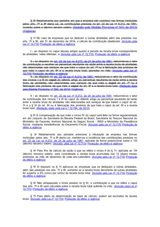 § 3o Relativamente aos períodos em que a empresa não contribuir nas formas instituídas
pelos arts. 7o e 8o desta Lei, as contribuições previstas no art. 22 da Lei no 8.212, de 1991,
incidirão sobre o décimo terceiro salário. (Incluído pela Medida Provisória nº 563, de 2012)
(Vigência)
§ 1o No caso de empresas que se dedicam a outras atividades além das previstas nos
arts. 7o e 8o, até 31 de dezembro de 2014, o cálculo da contribuição obedecerá: (Incluído pela
Lei nº 12.715) Produção de efeito e vigência
I - ao disposto no caput desses artigos quanto à parcela da receita bruta correspondente
às atividades neles referidas; e (Incluído pela Lei nº 12.715) Produção de efeito e vigência
II - ao disposto no art. 22 da Lei no 8.212, de 24 de julho de 1991, reduzindo-se o valor
da contribuição a recolher ao percentual resultante da razão entre a receita bruta de atividades
não relacionadas aos serviços de que trata o caput do art. 7o ou à fabricação dos produtos de
que trata o caput do art. 8o e a receita bruta total, apuradas no mês. (Incluído pela Lei nº
12.715) Produção de efeito e vigência
II - ao disposto no art. 22 da Lei nº 8.212, de 1991, reduzindo-se o valor da contribuição
dos incisos I e III do caput do referido artigo ao percentual resultante da razão entre a receita
bruta de atividades não relacionadas aos serviços de que trata o caput do art. 7º ou à
fabricação dos produtos de que trata o caput do art. 8º e a receita bruta total. (Redação dada
pela Medida Provisória nº 582, de 2012) (Vigência)
II - ao disposto no art. 22 da Lei nº 8.212, de 24 de julho de 1991, reduzindo-se o valor
da contribuição dos incisos I e III do caput do referido artigo ao percentual resultante da razão
entre a receita bruta de atividades não relacionadas aos serviços de que tratam o caput do art.
7o e o § 3o do art. 8o ou à fabricação dos produtos de que trata o caput do art. 8o e a receita
bruta total. (Redação dada pela Lei n º 12.794, de 2013)
§ 2o A compensação de que trata o inciso IV do caput será feita na forma regulamentada
em ato conjunto da Secretaria da Receita Federal do Brasil, Secretaria do Tesouro Nacional do
Ministério da Fazenda, Instituto Nacional do Seguro Social - INSS e Ministério da Previdência
Social, mediante transferências do Orçamento Fiscal. (Incluído pela Lei nº 12.715) Produção de
efeito e vigência
§ 3o Relativamente aos períodos anteriores à tributação da empresa nas formas
instituídas pelos arts. 7o e 8o desta Lei, mantém-se a incidência das contribuições previstas no
art. 22 da Lei no 8.212, de 24 de julho de 1991, aplicada de forma proporcional sobre o 13o
(décimo terceiro) salário. (Incluído pela Lei nº 12.715) Produção de efeito e vigência
§ 4o Para fins de cálculo da razão a que se refere o inciso II do § 1o, aplicada ao 13o
(décimo terceiro) salário, será considerada a receita bruta acumulada nos 12 (doze) meses
anteriores ao mês de dezembro de cada ano-calendário. (Incluído pela Lei nº 12.715) Produção
de efeito e vigência
§ 5o O disposto no § 1o aplica-se às empresas que se dediquem a outras atividades,
além das previstas nos arts. 7o e 8o, somente se a receita bruta decorrente de outras atividades
for superior a 5% (cinco por cento) da receita bruta total. (Incluído pela Lei nº 12.715) Produção
de efeito e vigência
§ 6o Não ultrapassado o limite previsto no § 5o, a contribuição a que se refere o caput
dos arts. 7o e 8o será calculada sobre a receita bruta total auferida no mês. (Incluído pela Lei nº
12.715) Produção de efeito e vigência
§ 7o Para efeito da determinação da base de cálculo, podem ser excluídos da receita
bruta: (Incluído pela Lei nº 12.715) Produção de efeito e vigência
 