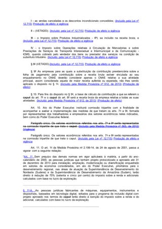 I - as vendas canceladas e os descontos incondicionais concedidos; (Incluído pela Lei nº
12.715) Produção de efeito e vigência
II – (VETADO); (Incluído pela Lei nº 12.715) Produção de efeito e vigência
III - o Imposto sobre Produtos Industrializados - IPI, se incluído na receita bruta; e
(Incluído pela Lei nº 12.715) Produção de efeito e vigência
IV - o Imposto sobre Operações relativas à Circulação de Mercadorias e sobre
Prestações de Serviços de Transporte Interestadual e Intermunicipal e de Comunicação -
ICMS, quando cobrado pelo vendedor dos bens ou prestador dos serviços na condição de
substituto tributário. (Incluído pela Lei nº 12.715) Produção de efeito e vigência
§ 8o (VETADO).(Incluído pela Lei nº 12.715) Produção de efeito e vigência
§ 9º As empresas para as quais a substituição da contribuição previdenciária sobre a
folha de pagamento pela contribuição sobre a receita bruta estiver vinculada ao seu
enquadramento no CNAE deverão considerar apenas o CNAE relativo a sua atividade
principal, assim considerada aquela de maior receita auferida ou esperada, não lhes sendo
aplicado o disposto no § 1o. (Incluído pela Medida Provisória nº 612, de 2013) (Produção de
efeito)
§ 10. Para fins do disposto no § 9o, a base de cálculo da contribuição a que se referem o
caput do art. 7º e o caput do art. 8º será a receita bruta da empresa relativa a todas as suas
atividades. (Incluído pela Medida Provisória nº 612, de 2013) (Produção de efeito)
Art. 10. Ato do Poder Executivo instituirá comissão tripartite com a finalidade de
acompanhar e avaliar a implementação das medidas de que tratam os arts. 7o a 9o, formada
por representantes dos trabalhadores e empresários dos setores econômicos neles indicados,
bem como do Poder Executivo federal.
Parágrafo único. Os setores econômicos referidos nos arts. 7o e 8o serão representados
na comissão tripartite de que trata o caput. (Incluído pela Medida Provisória nº 563, de 2012)
(Vigência)
Parágrafo único. Os setores econômicos referidos nos arts. 7o e 8o serão representados
na comissão tripartite de que trata o caput. (Incluído pela Lei nº 12.715) Produção de efeito e
vigência
Art. 11. O art. 1o da Medida Provisória no 2.199-14, de 24 de agosto de 2001, passa a
vigorar com a seguinte redação:
“Art. 1o Sem prejuízo das demais normas em vigor aplicáveis à matéria, a partir do ano-
calendário de 2000, as pessoas jurídicas que tenham projeto protocolizado e aprovado até 31
de dezembro de 2013 para instalação, ampliação, modernização ou diversificação enquadrado
em setores da economia considerados, em ato do Poder Executivo, prioritários para o
desenvolvimento regional, nas áreas de atuação da Superintendência de Desenvolvimento do
Nordeste (Sudene) e da Superintendência de Desenvolvimento da Amazônia (Sudam), terão
direito à redução de 75% (setenta e cinco por cento) do imposto sobre a renda e adicionais
calculados com base no lucro da exploração.
.............................................................................................
§ 1o-A. As pessoas jurídicas fabricantes de máquinas, equipamentos, instrumentos e
dispositivos, baseados em tecnologia digital, voltados para o programa de inclusão digital com
projeto aprovado nos termos do caput terão direito à isenção do imposto sobre a renda e do
adicional, calculados com base no lucro da exploração.
.............................................................................................
 