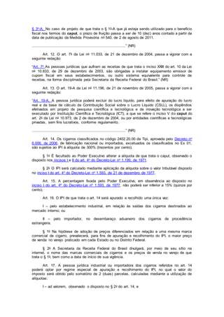 § 3o-A. No caso de projeto de que trata o § 1o-A que já esteja sendo utilizado para o benefício
fiscal nos termos do caput, o prazo de fruição passa a ser de 10 (dez) anos contado a partir da
data de publicação da Medida Provisória no 540, de 2 de agosto de 2011.
...................................................................................” (NR)
Art. 12. O art. 7o da Lei no 11.033, de 21 de dezembro de 2004, passa a vigorar com a
seguinte redação:
“Art. 7o As pessoas jurídicas que aufiram as receitas de que trata o inciso XXIII do art. 10 da Lei
no 10.833, de 29 de dezembro de 2003, são obrigadas a instalar equipamento emissor de
cupom fiscal em seus estabelecimentos, ou outro sistema equivalente para controle de
receitas, na forma disciplinada pela Secretaria da Receita Federal do Brasil.” (NR)
Art. 13. O art. 19-A da Lei no 11.196, de 21 de novembro de 2005, passa a vigorar com a
seguinte redação:
“Art. 19-A. A pessoa jurídica poderá excluir do lucro líquido, para efeito de apuração do lucro
real e da base de cálculo da Contribuição Social sobre o Lucro Líquido (CSLL), os dispêndios
efetivados em projeto de pesquisa científica e tecnológica e de inovação tecnológica a ser
executado por Instituição Científica e Tecnológica (ICT), a que se refere o inciso V do caput do
art. 2o da Lei no 10.973, de 2 de dezembro de 2004, ou por entidades científicas e tecnológicas
privadas, sem fins lucrativos, conforme regulamento.
...................................................................................” (NR)
Art. 14. Os cigarros classificados no código 2402.20.00 da Tipi, aprovada pelo Decreto no
6.006, de 2006, de fabricação nacional ou importados, excetuados os classificados no Ex 01,
são sujeitos ao IPI à alíquota de 300% (trezentos por cento).
§ 1o É facultado ao Poder Executivo alterar a alíquota de que trata o caput, observado o
disposto nos incisos I e II do art. 4o do Decreto-Lei no 1.199, de 1971.
§ 2o O IPI será calculado mediante aplicação da alíquota sobre o valor tributável disposto
no inciso I do art. 4o do Decreto-Lei no 1.593, de 21 de dezembro de 1977.
Art. 15. A percentagem fixada pelo Poder Executivo, em observância ao disposto no
inciso I do art. 4º do Decreto-Lei nº 1.593, de 1977, não poderá ser inferior a 15% (quinze por
cento).
Art. 16. O IPI de que trata o art. 14 será apurado e recolhido uma única vez:
I – pelo estabelecimento industrial, em relação às saídas dos cigarros destinados ao
mercado interno; ou
II – pelo importador, no desembaraço aduaneiro dos cigarros de procedência
estrangeira.
§ 1o Na hipótese de adoção de preços diferenciados em relação a uma mesma marca
comercial de cigarro, prevalecerá, para fins de apuração e recolhimento do IPI, o maior preço
de venda no varejo praticado em cada Estado ou no Distrito Federal.
§ 2o A Secretaria da Receita Federal do Brasil divulgará, por meio de seu sítio na
internet, o nome das marcas comerciais de cigarros e os preços de venda no varejo de que
trata o § 1o, bem como a data de início de sua vigência.
Art. 17. A pessoa jurídica industrial ou importadora dos cigarros referidos no art. 14
poderá optar por regime especial de apuração e recolhimento do IPI, no qual o valor do
imposto será obtido pelo somatório de 2 (duas) parcelas, calculadas mediante a utilização de
alíquotas:
I – ad valorem, observado o disposto no § 2o do art. 14; e
 